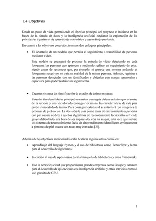 9
1.4 Objetivos
Desde un punto de vista generalizado el objetivo principal del proyecto es iniciarse en las
bases de la ciencia de datos y la inteligencia artificial mediante la exploración de los
principales algoritmos de aprendizaje automático y aprendizaje profundo.
En cuanto a los objetivos concretos, tenemos dos enfoques principales:
• El desarrollo de un modelo que permita el seguimiento o trazabilidad de personas
mediante vídeo.
Este modelo se encargará de procesar la entrada de vídeo detectando en cada
fotograma las personas que aparecen y pudiendo realizar un seguimiento de estas,
siendo capaz de reconocer que, por ejemplo, si aparece una persona andando en
fotogramas sucesivos, se trata en realidad de la misma persona. Además, registrar a
las personas detectadas con un identificador y ubicarlas con marcas temporales y
espaciales para poder realizar un seguimiento.
• Crear un sistema de identificación de estados de ánimo en caras:
Entre las funcionalidades principales estarían conseguir ubicar en la imagen el rostro
de la persona y una vez ubicado conseguir examinar las características de este para
predecir un estado de ánimo. Para conseguir esto la red se entrenará con imágenes de
personas de piel oscura. La decisión de usar como datos de entrenamiento a personas
con piel oscura se debe a que los algoritmos de reconocimiento facial están sufriendo
graves dificultades a la hora de ser imparciales con los sesgos, esto hace que incluso
los sistemas de reconocimiento facial de alto rendimiento identifiquen erróneamente
a personas de piel oscura con tasas muy elevadas [39].
Además de los objetivos mencionados cabe destacar algunos otros como son:
• Aprendizaje del lenguaje Python y el uso de bibliotecas como Tensorflow y Keras
para el desarrollo de algoritmos.
• Iniciación al uso de repositorios para la búsqueda de bibliotecas y otros frameworks.
• Uso de servicios cloud que proporcionan grandes empresas como Google y Amazon
para el desarrollo de aplicaciones con inteligencia artificial y otros servicios como el
uso gratuito de GPU.
 