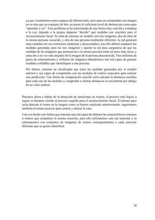 20
ya que visualmente somos capaces de diferenciarlo, pero para un computador una imagen
no es más que un conjunto de bits, no posee el suficiente nivel de abstracción como para
“aprender a ver”. Este problema se ha solucionado de una forma muy sencilla y compleja
a la vez, dejando a la propia máquina “decidir” qué medidas son cruciales para el
reconocimiento facial. Se trata de entrenar un modelo con tres imágenes, dos de ellas de
la misma persona conocida, y otra de una persona totalmente diferente, la red generará
unas medidas (en sus comienzos aleatorias y desacertadas), tras ello deberá comparar las
medidas generadas para las tres imágenes y ajustar la red para asegurarse de que las
medidas de las imágenes que pertenecían a la misma persona están un poco más cerca, y
estas dos a su vez más alejadas de la imagen de la persona desconocida. Tras millones de
pasos de entrenamiento y millones de imágenes obtendremos una red capaz de generar
medidas confiables que identifiquen a una persona.
Por último, entrenar un clasificador que tome las medidas generadas por el modelo
anterior y sea capaz de compararlas con las medidas de rostros conocidos para realizar
una predicción. Una forma de comparación sencilla sería calcular la distancia euclídea
para cada una de las medidas y comprobar si dichas distancias se encuentran por debajo
de un valor umbral.
Pasemos ahora a hablar de la detección de emociones en rostros, el proceso más lógico a
seguir es bastante similar al proceso seguido para el reconocimiento facial. El primer paso
sería detectar el rostro en la imagen como ya hemos explicado anteriormente, seguiríamos
también el mismo proceso para centrar y alinear la cara.
Una vez hecho esto habría que entrenar una red capaz de abstraer las características comunes
a rostros que comparten la misma emoción, para ello utilizaremos una red neuronal y la
entrenaremos con conjuntos de imágenes de rostros correspondientes a cada emoción
diferente que se quiera identificar.
 