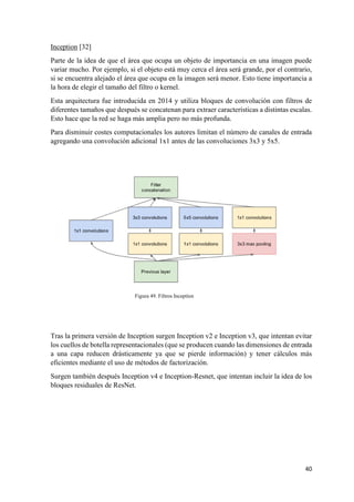 40
Inception [32]
Parte de la idea de que el área que ocupa un objeto de importancia en una imagen puede
variar mucho. Por ejemplo, si el objeto está muy cerca el área será grande, por el contrario,
si se encuentra alejado el área que ocupa en la imagen será menor. Esto tiene importancia a
la hora de elegir el tamaño del filtro o kernel.
Esta arquitectura fue introducida en 2014 y utiliza bloques de convolución con filtros de
diferentes tamaños que después se concatenan para extraer características a distintas escalas.
Esto hace que la red se haga más amplia pero no más profunda.
Para disminuir costes computacionales los autores limitan el número de canales de entrada
agregando una convolución adicional 1x1 antes de las convoluciones 3x3 y 5x5.
Figura 49. Filtros Inception
Tras la primera versión de Inception surgen Inception v2 e Inception v3, que intentan evitar
los cuellos de botella representacionales (que se producen cuando las dimensiones de entrada
a una capa reducen drásticamente ya que se pierde información) y tener cálculos más
eficientes mediante el uso de métodos de factorización.
Surgen también después Inception v4 e Inception-Resnet, que intentan incluir la idea de los
bloques residuales de ResNet.
 