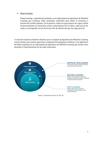 7
• Deep Learning:
Deep Learning, o aprendizaje profundo, es un subconjunto de algoritmos de Machine
Learning que construye redes neuronales artificiales para imitar la estructura y
función del cerebro humano. En la práctica, utiliza un gran número de capas ocultas
de procesamiento no lineal para extraer características de los datos, cada una de las
capas se corresponde con un nivel más alto de abstracción que las capas previas.
A modo de resumen aclaratorio diremos que el conjunto de algoritmos de Machine Learning
son las técnicas que usamos para dotar a máquinas de inteligencia artificial, y los algoritmos
de Deep Learning son un subconjunto de algoritmos de Machine Learning que toman como
principio el funcionamiento de las redes neuronales.
Figura 1. Esquema de niveles AI, ML, DL
 