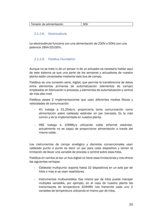 20
Tensión de alimentación 30V
2.1.1.8. Electroválvula
La electroválvula funciona con una alimentación de 230V a 50Hz con una
potencia 18VA ED100%.
2.1.1.9. Fieldbus Foundation
Aunque no se trate ni de un sensor ni de un actuador es necesario hablar aquí
de este sistema ya que una parte de los sensores y actuadores de nuestra
planta están conectados mediante este bus de campo.
Fieldbus es una conexión serie, digital, que permite la transferencia de datos
entre elementos primarios de automatización (elementos de campo)
empleados en fabricación o procesos, y elementos de automatización y control
de más alto nivel
Fieldbus posee 2 implementaciones que usan diferentes medios físicos y
velocidades de comunicación:
- H1 trabaja a 31,25kb/s, proporciona tanto comunicación como
alimentación sobre cableado estándar en par trenzado. Es la más
común y es la implementada en nuestra planta.
- HSE trabaja a 100Mb/s utilizando cable ethernet estándar,
actualmente no es capaz de proporcionar alimentación a través del
mismo cable.
Los instrumentos de campo analógico y discretos convencionales usan
cableado punto a punto es decir un par para cada dispositivo y tienen la
limitación de llevar una variable de proceso o control sobre esos hilos.
Fieldbus en cambio al ser un bus digital no tiene esas limitaciones y nos ofrece
las siguientes ventajas:
- Cableado multipunto: soporta hasta 32 dispositivos en un solo par de
hilos o mas si se usan repetidores.
- Instrumentos multivariables: Ese mismo par de hilos puede manejar
múltiples variables, por ejemplo, en el caso de nuestra planta los
transmisores de temperatura 3244MV nos transmite cada uno 2
variables de temperatura utilizando el mismo par de hilos.
 