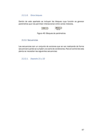 47
2.2.1.6. Otros bloques
Dentro de este apartado se incluyen los bloques cuya función es generar
parámetros que nos permitan interaccionar entre varios módulos.
Figura 40: Bloques de parámetros
2.2.2. Secuencias
Las secuencias son un conjunto de acciones que se van realizando de forma
secuencial cuando se cumplen una serie de condiciones. Para el control de esta
planta se necesitan las siguientes secuencias:
2.2.2.1. Deposito 21 y 22
 