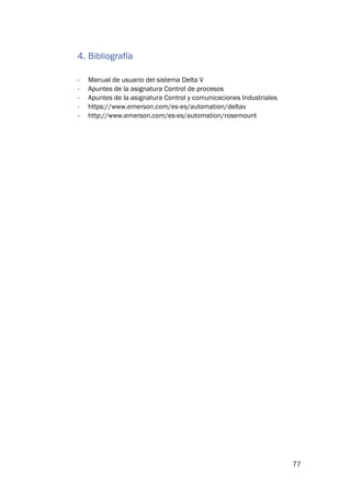 77
4. Bibliografía
- Manual de usuario del sistema Delta V
- Apuntes de la asignatura Control de procesos
- Apuntes de la asignatura Control y comunicaciones Industriales
- https://www.emerson.com/es-es/automation/deltav
- http://www.emerson.com/es-es/automation/rosemount
 