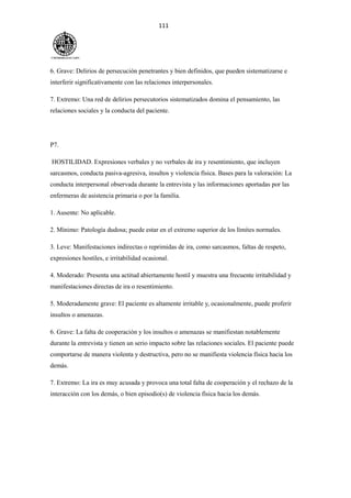 111
6. Grave: Delirios de persecución penetrantes y bien definidos, que pueden sistematizarse e
interferir significativamente con las relaciones interpersonales.
7. Extremo: Una red de delirios persecutorios sistematizados domina el pensamiento, las
relaciones sociales y la conducta del paciente.
P7.
HOSTILIDAD. Expresiones verbales y no verbales de ira y resentimiento, que incluyen
sarcasmos, conducta pasiva-agresiva, insultos y violencia física. Bases para la valoración: La
conducta interpersonal observada durante la entrevista y las informaciones aportadas por las
enfermeras de asistencia primaria o por la familia.
1. Ausente: No aplicable.
2. Mínimo: Patología dudosa; puede estar en el extremo superior de los límites normales.
3. Leve: Manifestaciones indirectas o reprimidas de ira, como sarcasmos, faltas de respeto,
expresiones hostiles, e irritabilidad ocasional.
4. Moderado: Presenta una actitud abiertamente hostil y muestra una frecuente irritabilidad y
manifestaciones directas de ira o resentimiento.
5. Moderadamente grave: El paciente es altamente irritable y, ocasionalmente, puede proferir
insultos o amenazas.
6. Grave: La falta de cooperación y los insultos o amenazas se manifiestan notablemente
durante la entrevista y tienen un serio impacto sobre las relaciones sociales. El paciente puede
comportarse de manera violenta y destructiva, pero no se manifiesta violencia física hacia los
demás.
7. Extremo: La ira es muy acusada y provoca una total falta de cooperación y el rechazo de la
interacción con los demás, o bien episodio(s) de violencia física hacia los demás.
 