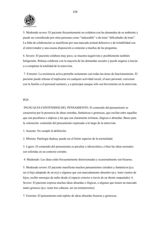 124
5. Moderado severo: El paciente frecuentemente no colabora con las demandas de su ambiente y
puede ser considerado por otras personas como “indeseable” o de tener “dificultades de trato”.
La falta de colaboración se manifiesta por una marcada actitud defensiva o de irritabilidad con
el entrevistador y una escasa disposición a contestar a muchas de las preguntas.
6. Severo: El paciente colabora muy poco, se muestra negativista y posiblemente también
beligerante. Rehusa colaborar con la mayoría de las demandas sociales y puede negarse a iniciar
o a completar la totalidad de la entrevista.
7. Extremo: La resistencia activa perturba seriamente casi todas las áreas de funcionamiento. El
paciente puede rehusar el implicarse en cualquier actividad social, el aseo personal, conversar
con la familia o el personal sanitario, y a participar aunque sólo sea brevemente en la entrevista.
PG9.
INUSUALES CONTENIDOS DEL PENSAMIENTO. El contenido del pensamiento se
caracteriza por la presencia de ideas extrañas, fantásticas o grotescas, que oscilan entre aquellas
que son peculiares o atípicas y las que son claramente erróneas, ilógicas o absurdas. Bases para
la valoración: contenido del pensamiento expresado a lo largo de la entrevista.
1. Ausente: No cumple la definición.
2. Mínimo: Patología dudosa; puede ser el límite superior de la normalidad.
3. Ligero: El contenido del pensamiento es peculiar o idiosicrático, o bien las ideas normales
son referidas en un contexto extraño.
4. Moderado: Las ideas están frecuentemente distorsionadas y ocasionalmente son bizarras.
5. Moderado severo: El paciente manifiesta muchos pensamientos extraños y fantásticos (p.e.
ser el hijo adoptado de un rey) o algunos que son marcadamente absurdos (p.e. tener cientos de
hijos, recibir mensajes de radio desde el espacio exterior a través de un diente empastado). 6.
Severo: El paciente expresa muchas ideas absurdas o ilógicas, o algunas que tienen un marcado
matiz grotesco (p.e. tener tres cabezas, ser un extraterrestre).
7. Extremo: El pensamiento está repleto de ideas absurdas bizarras y grotescas.
 