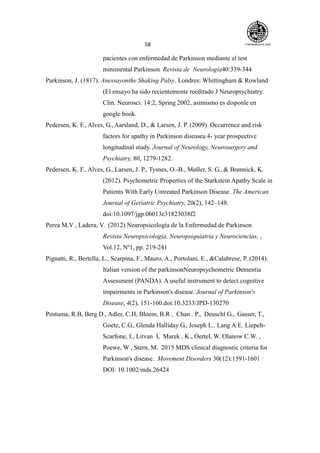 58
pacientes con enfermedad de Parkinson mediante el test
minimental Parkinson. Revista de Neurología40:339-344
Parkinson, J. (1817). Anessayonthe Shaking Palsy. Londres: Whittingham & Rowland
(El ensayo ha sido recientemente reeditado J Neuropsychiatry.
Clin. Neurosci. 14:2, Spring 2002, asimismo es disponle en
google book.
Pedersen, K. F., Alves, G., Aarsland, D., & Larsen, J. P. (2009). Occurrence and risk
factors for apathy in Parkinson diseasea 4- year prospective
longitudinal study. Journal of Neurology, Neurosurgery and
Psychiatry, 80, 1279-1282.
Pedersen, K. F., Alves, G., Larsen, J. P., Tysnes, O.-B., Møller, S. G., & Brønnick, K.
(2012). Psychometric Properties of the Starkstein Apathy Scale in
Patients With Early Untreated Parkinson Disease. The American
Journal of Geriatric Psychiatry, 20(2), 142–148.
doi:10.1097/jgp.0b013e31823038f2
Perea M.V , Ladera, V. (2012) Neuropsicología de la Enfermedad de Parkinson
Revista Neuropsicología, Neuropsiquiatría y Neurociencias, ,
Vol.12, Nº1, pp. 219-241
Pignatti, R., Bertella, L., Scarpina, F., Mauro, A., Portolani, E., &Calabrese, P. (2014).
Italian version of the parkinsonNeuropsychometric Dementia
Assessment (PANDA): A useful instrument to detect cognitive
impairments in Parkinson's disease. Journal of Parkinson's
Disease, 4(2), 151-160.doi:10.3233/JPD-130270
Postuma, R.B, Berg D., Adler, C.H, Bloem, B.R , Chan . P., Deuschl G.,. Gasser, T.,
Goetz, C.G., Glenda Halliday G., Joseph L.. Lang A.E. Liepelt-
Scarfone, I., Litvan I, Marek , K., Oertel, W. Olanow C.W. ,
Poewe, W , Stern, M. 2015 MDS clinical diagnostic criteria for
Parkinson's disease. Movement Disorders 30(12):1591-1601 ·
DOI: 10.1002/mds.26424
 