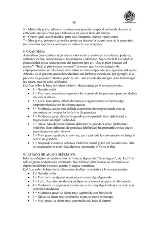 98
5 = Moderada grave: adopta y mantiene una posición corporal incómoda durante la
entrevista, movimientos poco habituales en varias áreas del cuerpo
6 = Grave: igual que el anterior, pero más frecuente, intenso o persistente
7 = Muy grave: posturas corporales grotescas durante la mayor parte de la entrevista,
movimientos anormales continuos en varias áreas corporales
8. GRANDEZA:
Autoestima (autoconfianza) elevada o valoración excesiva de sus talentos, poderes,
aptitudes, éxitos, conocimientos, importancia o identidad. No calificar la cualidad de
grandiosidad de las declaraciones del paciente (por ej., “Soy el peor pecador del
mundo”. “Todo el país intenta matarme”) a menos que los sentimientos de
culpa/persecución se relacionen con ciertos atributos especiales o exagerados del sujeto.
Además, es el paciente quien debe declarar sus atributos especiales: por ejemplo, si el
paciente niega poseer talentos, poderes, etc., aun cuando declare que otros indican que
los posee, esto no debe calificarse.
Calificar sobre la base del relato subjetivo del paciente en la semana anterior.
 1 = No informado
 2 = Muy leve: autoestima superior a la mayoría de las personas, pero con dudosa
relevancia clínica
 3 = Leve: autoestima inflada definida o exagera talentos en forma algo
desproporcionada con las circunstancias
 4 = Moderada: autoestima inflada claramente desproporcionada con las
circunstancias o sospecha de delirio de grandeza
 5 = Moderada grave: delirio de grandeza encapsulado único (definido) o
fragmentario múltiple (definido)
 6 = Grave: idea delirante/sistema delirante de grandeza único (definido) o
múltiples ideas delirantes de grandeza (definidas) fragmentarias en las que el
paciente parece estar absorto
 7 = Muy grave: igual que el anterior, pero casi toda la conversación se dirige al
delirio de grandeza
 9 = No puede evaluarse debido a trastorno formal grave del pensamiento, falta
de cooperación o evasividad/defensa acentuada; o No se evalúa
9.- ESTADO DE ÁNIMO DEPRESIVO:
Informe subjetivo de sentimientos de tristeza, depresión, “ideas negras”, etc. Calificar
sólo el grado de depresión informado. No calificar sobre la base de inferencias de
depresión debidas a retraso general y quejas somáticas.
Calificar sobre la base de la información (subjetiva) relativa a la semana anterior.
 1 = No informado
 2 = Muy leve: en algunas ocasiones se siente algo deprimido
 3 = Leve: depresión moderada en algunas ocasiones o ligera con frecuencia
 4 = Moderada: en algunas ocasiones se siente muy deprimido o a menudo con
depresión moderada
 5 = Moderada grave: se siente muy deprimido con frecuencia
 6 = Grave: se siente muy deprimido la mayor parte del tiempo
 7 = Muy grave: se siente muy deprimido casi todo el tiempo
 