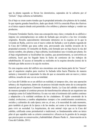 102
que la planta segunda se llevan los dormitorios, separados de la cubierta por el
“fallado” (bajo cubierta no habitable).
En el bajo se crean cuatro tiendas que la propiedad arrienda a los plateros de la ciudad,
lo que reporta grandes beneficios, dado que desde 1418 la conocida Plaza dos Ourives
es el único espacio donde está permitido a los orfebres y plateros trabajar y vender sus
productos.
Clemente Fernández Sarela, tiene una concepción muy clara y rotunda de su edificio e
impone sin contemplaciones un orden de fachada que envuelve a las tres viviendas
originales. Resulta especialmente interesante detenerse en la esquina en la que la
vivienda en Raíña, convive con el nuevo orden de fachada y con la planta segunda de
la Casa del Cabildo que pasa sobre esta, provocando una insólita invasión de la
propiedad existente. El inmueble de Raíña, está formado por un bajo hacia la rúa del
mismo nombre, dos plantas y bajo-cubierta, localizándose una vivienda por planta. En
el bajo originalmente se localizaban las cuadras, que posteriormente, se convertiría en
cafetería, local que ha llegado hasta la fecha de comienzo de los trabajos de
rehabilitación. El acceso al inmueble se realizaba en la esquina derecha (oeste) de la
fachada que daba acceso a la caja de escalera.
En esta esquina oeste del edificio nos encontraos con una buena parte de los “trucos”
que el arquitecto emplea para resolver la fachada telón hacia Platerías de manera
unitaria y transmitir al espectador la idea de que se encuentra ante un nuevo y único
edificio, resuelto de una vez en su totalidad.
La Casa del Cabildo no es un edificio en realidad, ni tampoco dos, sino una operación
urbana y de Arquitectura, dentro de un proceso iniciado mucho antes de su concepción
material por el arquitecto Clemente Fernández Sarela. La Casa del cabildo evidencia
de manera ejemplar el continuo proceso de transformación urbana de un organismo tan
complejo como la Ciudad Histórica. Es una vez más el testimonio del cambio continuo
y adaptación a la realidad cotidiana de los ciudadanos. El tejido construido de la
ciudad, evoluciona y cambia adaptándose siempre a los condicionantes económicos,
sociales y culturales de cada época; esto es, al uso, a la necesidad de cada momento,
pero también al gusto de la época o de las modas, así como a las normas impuestas
para vivir en sociedad. La Arquitectura, de este animal viejo que es la Casa del
cabildo, calificada como preindustrial o tradicional, se fundamentaba sobre un único
pilar al que supedita todo su criterio constructivo: eficacia en la gestión de la energía
que precisa para su conservación y habitabilidad. (Panero Pardo A. , Intervención en la
Casa del Cabildo, 2011)
 
