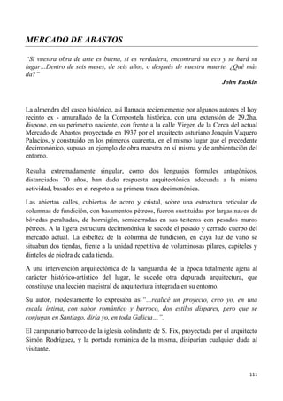 111
MERCADO DE ABASTOS
“Si vuestra obra de arte es buena, si es verdadera, encontrará su eco y se hará su
lugar…Dentro de seis meses, de seis años, o después de nuestra muerte. ¿Qué más
da?”
John Ruskin
La almendra del casco histórico, así llamada recientemente por algunos autores el hoy
recinto ex - amurallado de la Compostela histórica, con una extensión de 29,2ha,
dispone, en su perímetro naciente, con frente a la calle Virgen de la Cerca del actual
Mercado de Abastos proyectado en 1937 por el arquitecto asturiano Joaquín Vaquero
Palacios, y construido en los primeros cuarenta, en el mismo lugar que el precedente
decimonónico, supuso un ejemplo de obra maestra en sí misma y de ambientación del
entorno.
Resulta extremadamente singular, como dos lenguajes formales antagónicos,
distanciados 70 años, han dado respuesta arquitectónica adecuada a la misma
actividad, basados en el respeto a su primera traza decimonónica.
Las abiertas calles, cubiertas de acero y cristal, sobre una estructura reticular de
columnas de fundición, con basamentos pétreos, fueron sustituidas por largas naves de
bóvedas peraltadas, de hormigón, semicerradas en sus testeros con pesados muros
pétreos. A la ligera estructura decimonónica le sucede el pesado y cerrado cuerpo del
mercado actual. La esbeltez de la columna de fundición, en cuya luz de vano se
situaban dos tiendas, frente a la unidad repetitiva de voluminosas pilares, capiteles y
dinteles de piedra de cada tienda.
A una intervención arquitectónica de la vanguardia de la época totalmente ajena al
carácter histórico-artístico del lugar, le sucede otra depurada arquitectura, que
constituye una lección magistral de arquitectura integrada en su entorno.
Su autor, modestamente lo expresaba así“…realicé un proyecto, creo yo, en una
escala íntima, con sabor romántico y barroco, dos estilos dispares, pero que se
conjugan en Santiago, diría yo, en toda Galicia…”.
El campanario barroco de la iglesia colindante de S. Fix, proyectada por el arquitecto
Simón Rodríguez, y la portada románica de la misma, disiparían cualquier duda al
visitante.
 