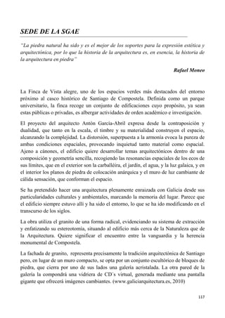 117
SEDE DE LA SGAE
“La piedra natural ha sido y es el mejor de los soportes para la expresión estética y
arquitectónica, por lo que la historia de la arquitectura es, en esencia, la historia de
la arquitectura en piedra”
Rafael Moneo
La Finca de Vista alegre, uno de los espacios verdes más destacados del entorno
próximo al casco histórico de Santiago de Compostela. Definida como un parque
universitario, la finca recoge un conjunto de edificaciones cuyo propósito, ya sean
estas públicas o privadas, es albergar actividades de orden académico e investigación.
El proyecto del arquitecto Antón García-Abril expresa desde la contraposición y
dualidad, que tanto en la escala, el timbre y su materialidad construyen el espacio,
alcanzando la complejidad. La distorsión, superpuesta a la armonía evoca la pureza de
ambas condiciones espaciales, provocando inquietud tanto material como espacial.
Ajeno a cánones, el edificio quiere desarrollar temas arquitectónicos dentro de una
composición y geometría sencilla, recogiendo las resonancias espaciales de los ecos de
sus límites, que en el exterior son la carballéira, el jardín, el agua, y la luz galaica, y en
el interior los planos de piedra de colocación anárquica y el muro de luz cambiante de
cálida sensación, que conforman el espacio.
Se ha pretendido hacer una arquitectura plenamente enraizada con Galicia desde sus
particularidades culturales y ambientales, marcando la memoria del lugar. Parece que
el edificio siempre estuvo allí y ha sido el entorno, lo que se ha ido modificando en el
transcurso de los siglos.
La obra utiliza el granito de una forma radical, evidenciando su sistema de extracción
y enfatizando su estereotomía, situando al edificio más cerca de la Naturaleza que de
la Arquitectura. Quiere significar el encuentro entre la vanguardia y la herencia
monumental de Compostela.
La fachada de granito, representa precisamente la tradición arquitectónica de Santiago
pero, en lugar de un muro compacto, se opta por un conjunto escultórico de bloques de
piedra, que cierra por uno de sus lados una galería acristalada. La otra pared de la
galería la compondrá una vidriera de CD´s virtual, generada mediante una pantalla
gigante que ofrecerá imágenes cambiantes. (www.galiciarquitectura.es, 2010)
 