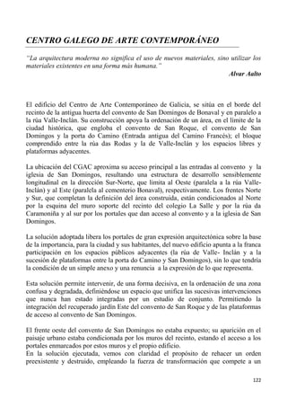122
CENTRO GALEGO DE ARTE CONTEMPORÁNEO
“La arquitectura moderna no significa el uso de nuevos materiales, sino utilizar los
materiales existentes en una forma más humana.”
Alvar Aalto
El edificio del Centro de Arte Contemporáneo de Galicia, se sitúa en el borde del
recinto de la antigua huerta del convento de San Domingos de Bonaval y en paralelo a
la rúa Valle-Inclán. Su construcción apoya la ordenación de un área, en el límite de la
ciudad histórica, que engloba el convento de San Roque, el convento de San
Domingos y la porta do Camino (Entrada antigua del Camino Francés); el bloque
comprendido entre la rúa das Rodas y la de Valle-Inclán y los espacios libres y
plataformas adyacentes.
La ubicación del CGAC aproxima su acceso principal a las entradas al convento y la
iglesia de San Domingos, resultando una estructura de desarrollo sensiblemente
longitudinal en la dirección Sur-Norte, que limita al Oeste (paralela a la rúa Valle-
Inclán) y al Este (paralela al cementerio Bonaval), respectivamente. Los frentes Norte
y Sur, que completan la definición del área construida, están condicionados al Norte
por la esquina del muro soporte del recinto del colegio La Salle y por la rúa da
Caramoniña y al sur por los portales que dan acceso al convento y a la iglesia de San
Domingos.
La solución adoptada libera los portales de gran expresión arquitectónica sobre la base
de la importancia, para la ciudad y sus habitantes, del nuevo edificio apunta a la franca
participación en los espacios públicos adyacentes (la rúa de Valle- Inclán y a la
sucesión de plataformas entre la porta do Camino y San Domingos), sin lo que tendría
la condición de un simple anexo y una renuncia a la expresión de lo que representa.
Esta solución permite intervenir, de una forma decisiva, en la ordenación de una zona
confusa y degradada, definiéndose un espacio que unifica las sucesivas intervenciones
que nunca han estado integradas por un estudio de conjunto. Permitiendo la
integración del recuperado jardín Este del convento de San Roque y de las plataformas
de acceso al convento de San Domingos.
El frente oeste del convento de San Domingos no estaba expuesto; su aparición en el
paisaje urbano estaba condicionada por los muros del recinto, estando el acceso a los
portales enmarcados por estos muros y el propio edificio.
En la solución ejecutada, vemos con claridad el propósito de rehacer un orden
preexistente y destruido, empleando la fuerza de transformación que compete a un
 