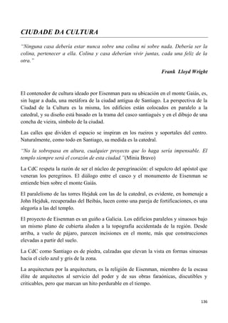 136
CIUDADE DA CULTURA
“Ninguna casa debería estar nunca sobre una colina ni sobre nada. Debería ser la
colina, pertenecer a ella. Colina y casa deberían vivir juntas, cada una feliz de la
otra.”
Frank Lloyd Wright
El contenedor de cultura ideado por Eisenman para su ubicación en el monte Gaiás, es,
sin lugar a duda, una metáfora de la ciudad antigua de Santiago. La perspectiva de la
Ciudad de la Cultura es la misma, los edificios están colocados en paralelo a la
catedral, y su diseño está basado en la trama del casco santiagués y en el dibujo de una
concha de vieira, símbolo de la ciudad.
Las calles que dividen el espacio se inspiran en los rueiros y soportales del centro.
Naturalmente, como todo en Santiago, su medida es la catedral.
“No la sobrepasa en altura, cualquier proyecto que lo haga sería impensable. El
templo siempre será el corazón de esta ciudad.”(Minia Bravo)
La CdC respeta la razón de ser el núcleo de peregrinación: el sepulcro del apóstol que
veneran los peregrinos. El diálogo entre el casco y el monumento de Eisenman se
entiende bien sobre el monte Gaiás.
El paralelismo de las torres Hejduk con las de la catedral, es evidente, en homenaje a
John Hejduk, recuperadas del Beibás, lucen como una pareja de fortificaciones, es una
alegoría a las del templo.
El proyecto de Eisenman es un guiño a Galicia. Los edificios paralelos y sinuosos bajo
un mismo plano de cubierta aluden a la topografía accidentada de la región. Desde
arriba, a vuelo de pájaro, parecen incisiones en el monte, más que construcciones
elevadas a partir del suelo.
La CdC como Santiago es de piedra, calzadas que elevan la vista en formas sinuosas
hacia el cielo azul y gris de la zona.
La arquitectura por la arquitectura, es la religión de Eisenman, miembro de la escasa
élite de arquitectos al servicio del poder y de sus obras faraónicas, discutibles y
criticables, pero que marcan un hito perdurable en el tiempo.
 
