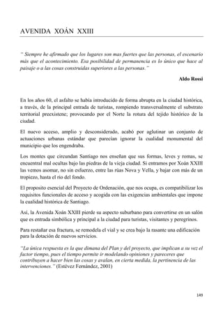 149
AVENIDA XOÁN XXIII
“ Siempre he afirmado que los lugares son mas fuertes que las personas, el escenario
más que el acontecimiento. Esa posibilidad de permanencia es lo único que hace al
paisaje o a las cosas construidas superiores a las personas.”
Aldo Rossi
En los años 60, el asfalto se había introducido de forma abrupta en la ciudad histórica,
a través, de la principal entrada de turistas, rompiendo transversalmente el substrato
territorial preexistene; provocando por el Norte la rotura del tejido histórico de la
ciudad.
El nuevo acceso, amplio y desconsiderado, acabó por aglutinar un conjunto de
actuaciones urbanas estándar que parecían ignorar la cualidad monumental del
municipio que los engendraba.
Los montes que circundan Santiago nos enseñan que sus formas, leves y romas, se
encuentral mal ocultas bajo las piedras de la vieja ciudad. Si entramos por Xoán XXIII
las vemos asomar, no sin esfuerzo, entre las rúas Nova y Vella, y bajar con más de un
tropiezo, hasta el rio del fondo.
El proposito esencial del Proyecto de Ordenación, que nos ocupa, es compatibilizar los
requisitos funcionales de acceso y acogida con las exigencias ambientales que impone
la cualidad histórica de Santiago.
Así, la Avenida Xoán XXIII pierde su aspecto suburbano para convertirse en un salón
que es entrada simbólica y principal a la ciudad para turistas, visitantes y peregrinos.
Para restañar esa fractura, se remodela el vial y se crea bajo la rasante una edificación
para la dotación de nuevos servicios.
“La única respuesta es la que dimana del Plan y del proyecto, que implican a su vez el
factor tiempo, pues el tiempo permite ir modelando opiniones y pareceres que
contribuyen a hacer bien las cosas y avalan, en cierta medida, la pertinencia de las
intervenciones.” (Estévez Fernández, 2001)
 