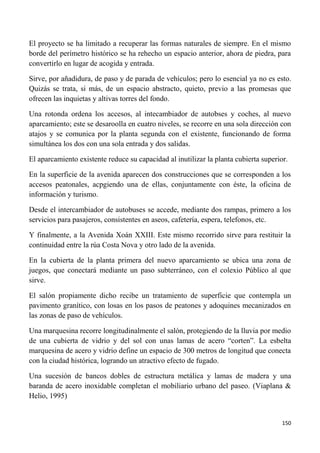 150
El proyecto se ha limitado a recuperar las formas naturales de siempre. En el mismo
borde del perímetro histórico se ha rehecho un espacio anterior, ahora de piedra, para
convertirlo en lugar de acogida y entrada.
Sirve, por añadidura, de paso y de parada de vehículos; pero lo esencial ya no es esto.
Quizás se trata, si más, de un espacio abstracto, quieto, previo a las promesas que
ofrecen las inquietas y altivas torres del fondo.
Una rotonda ordena los accesos, al intecambiador de autobses y coches, al nuevo
aparcamiento; este se desaroolla en cuatro niveles, se recorre en una sola dirección con
atajos y se comunica por la planta segunda con el existente, funcionando de forma
simultánea los dos con una sola entrada y dos salidas.
El aparcamiento existente reduce su capacidad al inutilizar la planta cubierta superior.
En la superficie de la avenida aparecen dos construcciones que se corresponden a los
accesos peatonales, acpgiendo una de ellas, conjuntamente con éste, la oficina de
información y turismo.
Desde el intercambiador de autobuses se accede, mediante dos rampas, primero a los
servicios para pasajeros, consistentes en aseos, cafetería, espera, telefonos, etc.
Y finalmente, a la Avenida Xoán XXIII. Este mismo recorrido sirve para restituir la
continuidad entre la rúa Costa Nova y otro lado de la avenida.
En la cubierta de la planta primera del nuevo aparcamiento se ubica una zona de
juegos, que conectará mediante un paso subterráneo, con el colexio Público al que
sirve.
El salón propiamente dicho recibe un tratamiento de superficie que contempla un
pavimento granítico, con losas en los pasos de peatones y adoquines mecanizados en
las zonas de paso de vehículos.
Una marquesina recorre longitudinalmente el salón, protegiendo de la lluvia por medio
de una cubierta de vidrio y del sol con unas lamas de acero “corten”. La esbelta
marquesina de acero y vidrio define un espacio de 300 metros de longitud que conecta
con la ciudad histórica, logrando un atractivo efecto de fugado.
Una sucesión de bancos dobles de estructura metálica y lamas de madera y una
baranda de acero inoxidable completan el mobiliario urbano del paseo. (Viaplana &
Helio, 1995)
 