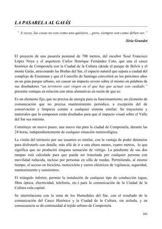 163
LA PASARELA AL GAIÁS
“ A veces, las cosas no son como uno quisiera….pero, siempre son como deben ser.”
Siria Grandet
El proyecto de una pasarela peatonal de 700 metros, del escultor Xosé Francisco
López Noya y el arquitecto Carlos Henrique Fernández Coto, que una el casco
histórico de Compostela con la Ciudad de la Cultura (desde el parque de Belvís y el
monte Gaiás, atravesando las Brañas del Sar, el espacio natural que separa a ciudad del
complejo de Eisenman y que el Concello de Santiago convertirá en los próximos años
en un gran parque urbano, sin causar un impacto severo sobre el mismo en palabras de
sus diseñadores “un territorio casi vírgen en el que hay que actuar con cuidado.”
presenta ventajas en relación con otras alernativas en razón de que es:
Es un elemento fijo, que no precisa de energía para su funcionamiento; un elemento de
comunicación que no precisa mantenimiento periódico, a excepción del de
conservación y limpieza común a cualquier sistema similar; Su trayectoria y
materiales que lo componen están diseñados para que el impacto visual sobre el Valle
del Sar sea mínimo.
Constituye un nuevo paseo, una nueva rúa para la ciudad de Compostela, durante las
24 horas, independientemente de cualquier situación metereológica.
La visión del territorio por sus usuarios es similar, con la ventaja de poder detenerse
para disfrutarlo con detalle, más allá de ir a una altura menor, cuatro metros, lo que
significa que no producirá ninguna sensación de vértigo. La pendiente de sus dos
rampas está calculada para que pueda ser transitada por cualquier persona con
movilidad reducida, incluso por personas en silla de ruedas. Permitiendo, al mismo
tiempo, el acceso en bicicleta, motocicleta y carros eléctricos de vigilancia, seguridad,
mantenimiento y suministros.
El triángulo inferior, permite la instalación de cualquier tipo de conducción (agua,
fibra óptica, electricidad, telefonía, etc.) para la comunicación de la Ciudad de la
Cultura cola capital.
Se interrelaciona con la zona de los Humedales del Sar, con el resultado de la
comunicación del Casco Histórico y la Ciudad de la Cultura, sin aislarla, y en
consecuencia se dá continuidad al tejido urbano de Compostela.
 