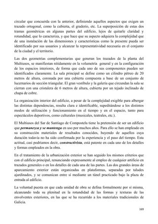 169
circular que concuerda con la anterior, definiendo aquellos aspectos que exigen un
trazado ortogonal, como la cubierta, el graderío, etc. La superposición de estas dos
tramas geométricas en algunas partes del edificio, lejos de quitarle claridad y
rotundidad, que lo caracteriza, y que hace que su aspecto adquiera la complejidad que
de una instalación de las dimensiones y características como la presente pueda ser
identificado por sus usuarios y alcanzar la representatividad necesaria en el conjunto
de la ciudad y el territorio.
Las dos geometrías complementarias que generan los trazados de la planta del
Multiusos, se manifiestan nítidamente en la volumetría general y en la configuración
de los espacios interiores, de forma que cada uno de sus componentes pueden ser
identificados claramente. La sala principal se define como un cilindro pétreo de 20
metros de altura, coronada por una cubierta compuesta a base de un conjunto de
lucernarios de sección triangular. El gran vestíbulo y la galería que circundan la sala se
cierran con una cristalera de 6 metros de altura, cubierta por un tejado inclinado de
chapa de cobre.
La organización interior del edificio, a pesar de la complejidad exigible para albergar
las distintas dependencias, resulta clara e identificable, supeditándose a los distintos
modos de utilización y funcionamiento en el tiempo y en el espacio, tanto para
espectáculos deportivos, como culturales (musicales, teatrales, etc.).
El Multiusos del Sar de Santiago de Compostela tiene la pretensión de ser un edificio
que permanezca y se mantenga en uso por muchos años. Para ello se han empleado en
su construcción materiales de resultados conocidos, huyendo de aquellos cuya
duración todavía no ha sido confirmada por la experiencia y el paso del tiempo. Esta
actitud, casi podríamos decir, constructivista, está patente en cada uno de los detalles
y formas empleados en la obra.
En el tratamiento de la urbanización exterior se han seguido los mismos criterios que
con el edificio principal, renunciando expresamente al empleo de cualquier artificio en
trazados generales o en los detalles de cada una de las partes. Las dos grandes áreas de
aparcamiento exterior están organizadas en plataformas, separadas por taludes
ajardinados, y se comunican entre sí mediante un túnel practicado bajo la plaza de
entrada al edificio.
La voluntad puesta en que cada unidad de obra se defina formalmente por sí misma,
alcanzando toda su plenitud en la rotundidad de las formas y texturas de las
envolventes exteriores, en las que se ha recurrido a los materiales tradicionales de
Galicia.
 