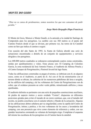 179
MONTE DO GOZO
“Dios no se cansa de perdonarnos, somos nosotros los que nos cansamos de pedir
perdón.”
Jorge Mario Bergoglio (Papa Francisco)
El Monte do Gozo, Monxoi o Monte Gaudii, es la antesala a la ciudad de Santiago de
Compostela para los peregrinos. La cumbre con sus 368 metros es el punto del
Camino Francés desde el que se divisan, por primera vez, las torres de la Catedral
como un faro que indica el camino a seguir.
Con ocasión del año Santo de 1993, la Xunta de Galicia abordó una serie de
actuaciones encaminadas a dotarla de un conjunto de equipamientos y servicios
dirigidos a los peregrinos.
Los 600.000 metros cuadrados se ordenaron contemplando cuatros zonas construidas,
unidas por ajardinamientos y viales. Estas piezas son: El Camping de Celestino
García, la zona residencial de José Antonio Franco, el Auditorio de Alfonso Penela y
el Centro Europeo de Peregrinación y Pastoral Juvenil de Iago Seara.
Todas las edificaciones construidas se pegan al terreno, se imbrican con él, en algunos
casos, como en el Auditorio, es parte de él. Así con el fin de mimetizarlos con el
terreno dónde se ubican, las cubiertas de los numerosos pabellones del área e acogida,
de los edificios del camping y de los volúmenes de Centro de Peregrinaciones son de
cobre, que al oxidarse presenta un color verde pálido, mimetizando edificios y áreas
ajardinadas.
El auditorio delimita su perímetro con una serie de pequeñas construcciones auxiliares,
de piedra de aspecto rústico y acero oxidado “Corten”, dispuestas en diferentes
posiciones giradas para evitar el trazado de un cierre continuo, que, con el tamaño del
recinto, no podría conciliarse con el carácter abierto y blando de la actuación. Algunas
de las edificaciones deben señalarse por su singularidad, como la capilla del Centro de
Peregrinación, íntima y poética, o los tres volúmenes de los aseos y lavanderías del
camping, con una presencia que sirve como elemento de referencia y orden, con sus
grandes lucernarios coronando su volumen de hormigón ciego. Completan el esquema
del mismo las esculturas de los peregrinos en el Camino hacia la catedral.
 