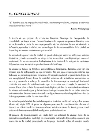 186
8 – CONCLUSIONES
“El hombre que ha empezado a vivir más seriamente por dentro, empieza a vivir más
sencillamente por fuera.”
Ernest Hemingway
A través de un proceso de evolución histórica, Santiago de Compostela, ha
consolidado su forma actual. Desarrollándose a lo largo de un proceso histórico, este
se ha formado a partir de una superposición de las distintas formas de dominio e
influencia, que sobre la ciudad han tenido lugar. La forma consolidada de la ciudad, es
la que hoy se reconoce como zona patrimonial.
La mirada de quien visita la ciudad no puede distinguir entre los diferentes estratos
históricos; y toda su atención se dirige a los momentos cronológicos que marca el
nacimiento de los monumentos. Incluyéndose todo dentro de lo antiguo sin establecer
diferencias entre los estratos que dan forma a lo histórico.
La ciudad se fundó, se fortificó, consolidándose finalmente. Teniendo que ver este
proceso con la colmatación de un perímetro. No con una organización interna que
definiera los espacios públicos cotidianos. El espacio medieval se presentaba dentro de
una complejidad densa; donde la variedad existente de actividades comerciales se
mezcla y desarrolla a lo largo de sus calles. La forma en que se construyó la ciudad,
contenía una serie de cotidianeidades que repercutían en el modo de construir la
misma. Entre ellas la falta de un servicio de higiene pública, la ausencia de un sistema
de abastecimiento de agua, y la inexistencia de pavimentación de las calles entre los
más necesarios. Lo anteriormente citado configuraba una realidad espacial que dista de
la imagen preconcebida, de una aldea ideal.
La actual espacialidad de la ciudad otorgada a la ciudad medieval; incluye los nuevos
ideales del siglo XIX. A pesar de algunos procesos de transformación, durante el
barroco, en el interior del recinto amurallado; incidiendo estos, de forma general, en el
entorno de las monumentalidades religiosas y administrativas.
El proceso de transformación del siglo XIX no extendió la ciudad fuera de su
perímetro amurallado ni modificó en gran medida su trazado. En cambio, apareció una
nueva faz de la ciudad presentando un lenguaje ilustrado sobre el anterior mundo
 
