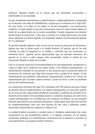 187
medieval. Dejando huellas en la misma que son fácilmente reconocibles e
identificables en la actualidad.
Lo que actualmente denominamos ciudad histórica o ciudad patrimonial; corresponde
en su mayoría a las obras de rehabilitación y mejora que se realizaron en el siglo XIX.
De esta forma, a lo largo de los siglos, se ha ido entregando a las generaciones
venideras el tejido urbano, lo que hoy reconocemos como un valor la trama urbana, el
tejido de la ciudad dentro de su recinto amurallado. Cuando repasamos las distintas
declaraciones de protección y valor que se refieren a la ciudad observamos que éstas
hacen referencia a la forma lograda; en Compostela adquiere la denominación popular
de “La Almendra”.
El periodo ilustrado adquiere valor a través de los sucesivos proyectos de alineación e
higiene que dan la forma actual a la ciudad histórica. El periodo que no ha sido
valorado en toda su magnitud en la medida y extensión que sus actuaciones se
orientaron hacia aspectos menos espectaculares que sus periodos anteriores. En
general no se llevó a cabo ninguna obra reconocible; siendo el énfasis de sus
actuaciones dirigido al tejido de la ciudad.
Este es el soporte actual de la monumentalidad de la zona patrimonial; actualmente se
valora el tejido de la ciudad de una forma similar a los edificios monumentales. La
transformación realizada en este periodo es una actuación que se desarrolla dentro de
un proceso de evolución que llega hasta nuestros días y propio de la ciudad. A esta
transformación que podíamos denominarla autogeneración; conserva los valores de
representación que la propia ciudad contenía; a pesar de llevar a cabo un profundo
proceso de transformaciones.
Las actuaciones de finales del siglo XX y principios del XXI marcan una nueva forma
de relación entre la ciudad histórica y la ciudad contemporánea, al convertirse aquella
en un sector de esta, apareciendo saturada de contenidos y guardiana de una parte de la
memoria de la ciudad. En la actualidad, pierde su condición originaria, de centro de la
ciudad contemporánea; en la medida que esta construye sus formas, sin una jerarquía
definida; partiendo de una estructura policéntrica. Apareciendo entre ellas una relación
de complementariedad, entre una zona histórica de alto valor y diferentes centros
funcionales (administrativos, educativos, lúdicos, etc).
La ciudad histórica encuentra su camino hacia el abandono apareciendo éste como
consecuencia de una despoblación interior y en algunas ocasiones de las propias
actuaciones tendentes a su rehabilitación; consecuencia de la tendencia a convertir, la
zona patrimonial, en un parque temático histórico.
 