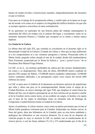191
humos de modas triviales e historicismos manidos, independientemente del momento
en que se realicen.
Creo pues en el tatuaje de la recuperación urbana, y confio tanto en la época en la que
me ha tocado vivir como en el respeto a la integridad del edificio histórico sin que ello
se acerque siquiera a convertirse en mera contradicción.
Si no queremos ser partícipes de una historia plana del mañana mantengamos la
autonomía del oficio sin romper con el carácter del lugar, y recordemos, como en su
momento intuyeron Piranesi y Valadier que recuperar no es imitar y mucho menos
duplicar.
La Ciudad de la Cultura
La última obra del siglo XX, que continúa su crecimiento en el presente siglo es la
denominada Ciudad de la Cultura ( Ciudade da Cultura ); obra que no deja indiferente
ni a los compostelanos ni a sus visitantes peregrinos o turistas. Proyectada sobre el
Monte Gaiás, pequeña colina situada al este de la ciudad, diseño del estadounidense
Peter Eisenman, propiciada por la Xunta de Galicia y “gran y genial locura” de su
Presidente Don Manuel Fraga Iribarne.
La CdC, es en sí, un contínuo quebradero de cabeza por dos razones fundamentales:
los costes y su desproporción. Once años de obras, 686.000,00 metros cuadrads de
parcela (784 campos de fútbol), 175.000,00 metros cuadrados urbanizados, 52.000,00
metros cuadrados edificados y un presupuesto cuatro veces mayor del inicial (400
millones de euros).
La CdC es para unos el símbolo de la desmesura un hermoso ejercicio de arquitectura
que sitúa y ubica una pica en la contemporaneidad. Ideada como el espejo de la
Ciudad Histórica, un nuevo Santiago del siglo XXI, que desplaza el centro hacia las
Brañas del Sar; con el objetivo principal de ser un foco turístico de un atractivo similar
al de la Catedral, torres contra torres, en un combate sin sangre, ni heridos a la espera
que el paso de los siglos la identifique como un elemento más de Santiago de
Compostela. Ciudad Histórica frente a Ciudad de la Cultura.
Ajena a la polémica, el coloso sinuoso, crece como un pétreo pavimento que reviste al
Monte Gaiás grandioso ciclorama para la Catedral. Sorprenden sus formas curvas, la
línea del genio, dista dos kilómetros de la Catedral, pero en esta tierra ondulante y
pedregosa dos kilómetros es una excesiva distancia. En el caso de no disponer de
vehículo propio lo suyo es alcanzar la CdC en autobús con el condicionante de la
reserva previa, o con las líneas urbanas C5, C6 y C9 condicionadas por el día de la
 
