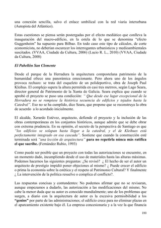 193
una conexión sencilla, salvo el enlace umbilical con la red viaria interurbana
(Autopista del Atlántico).
Estas cuestiones se piensa serán postergadas por el efecto mediático que conlleva la
inauguración del macro-edificio, en la estela de lo que se denomina “efecto
Guggenheim” ha supuesto para Bilbao. En todo caso este tipo de cálculos, de corte
economicista, no deberían oscurecer los interrogantes urbanísticos y medioambientales
suscitados. (VVAA, Ciudade da Cultura, 2006) (Lucio R. L., 2010) (VVAA, Ciudade
da Cultura, 2008)
El Pabellón San Clemente
Desde el parque de la Herradura la arquitectura compostelana patrimonio de la
humanidad ofrece una panorámica emocionante. Pero ahora uno de los ángulos
provoca rechazo: se trata del esqueleto de un polideportivo, obra de Joseph Paul
Kleihus. El complejo supera la altura permitida en casi tres metrros, según Lago Seara,
director general de Patrimonio de la Xunta de Galicia. Seara explica que cuando se
aprobó el proyecto se puso una condicción: “ Que desde ese lugar excepcional de la
Herradura no se rompiese la histórica secuencia de edificios y tejados hasta la
Catedral”. Eso no se ha cumplido, dice Seara, que propone que se reconstruya la obra
de acuerdo a lo acordado inicialmente.
El alcalde, Xerardo Estévez, arquitecto, defiende el proyecto y la inclusión de las
obras contemporáneas en los conjuntos históricos, aunque admite que se debe obrar
con extrema prudencia. En su opinión, el secreto de la perspectiva de Santiago es que
“los edificios se solapan hasta llegar a la catedral, y el de Kleihues está
perfectamente integrado en esa cascada”. Sostiene que cuando la construcción esté
terminada será “una lección de arquitectura” para no repetirla núnca más ratifica
el que sucribe. (Fernández Rubio, 1993)
Como puede ser posible que un proyecto con todas las autorizaciones se encuentre, en
un momento dado, incumpliendo desde el uso de materiales hasta las alturas máximas.
Podemos hacernos las siguientes preguntas: ¿Se revisó? ¿ El hecho de ser el autor un
arquitecto de prestigio impidió poner objeciones al mismo? ¿ Puede crecer el edificio
o prima la economía sobre la estética y el respeto al Patrimonio Cultural? Y finalmente
¿ La intervención de la política resuelve o complica el conflicto?.
Las respuestas concisas y contundentes: No podemos afirmar que no se revisaran,
aunque empezamos a dudarlo, las autorización a las modificaciones del mismo; No
cabe la menor duda que su autor es conocido mundialmente; uno de los problemas que
surgen, a diario con la arquitectura de autor es la excesiva permisibilidad a los
“genios” por parte de las administraciones; el edificio crece para no eliminar plazas en
el aparcamiento existente bajo él. La empresa concesionaria y a la vez la que financia
 