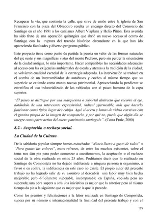 195
Recuperar la vía, que continúa la calle, que sirve de unión entre la iglesia de San
Francisco con la plaza del Obradoiro resulta un encargo directo del Consorcio de
Santiago en el año 1991 a los catalanes Albert Viaplana y Helio Piñón. Esta avenida
ha sido fruto de una operación quirúrgica que abrió un nuevo acceso al centro de
Santiago con la ruptura del trazado histórico circundante en la que han ido
apareciendo facultades y diverso programa público.
Este proyecto tiene como punto de partida la puesta en valor de las formas naturales
del eje oeste y sus magníficas vistas del monte Pedroso, pero sin perder la orientación
de la ciudad antigua, lo más importante. Hacer compatibles las necesidades adecuadas
al acceso con las exigencias ambientales de escala y atentas a la tradición de la ciudad,
se volvieron cualidad esencial de la estrategia adoptada. La intervención se traduce en
el combo de un intercambiador de autobuses y coches al mismo tiempo que su
supericie se extiende como manto rocoso patrimonial. Aprovechando la pendiente se
estratifica el uso industrializado de los vehículos con el paseo humano de la capa
superior.
“El paseo se distingue por una marquesina o soportal abstracto que recorre el eje,
dotándolo de una interesante expresividad, radical ypermeable, más que hacerlo
funcionar como típico lugar dee cobijo. Aquí el acero y lamas de vidrio conviven con
el granito propio de la imagen de compostela, y por qué no, puede que algún día se
integre como parte activa del nuevo patrimonio santiagués”. (Costa Fraiz, 2000)
8.2.- Aceptación o rechazo social.
La Ciudad de la Cultura
De la sabiduría popular siempre hemos escuchado: “Núnca llueve a gusto de todos” o
“Para gustos los colores”, estos refranes, de entre los muchos existentes, sobre el
tema nos dan pie para poder comenzar a cuestionarnos, la aceptación o el rechazo
social de la obra realizada en estos 25 años. Podríamos decir que lo realizado en
Santiago de Compostela no ha dejado indiferente a ninguna persona u organismo, a
favor o en contra, la indiferencia en este caso no existe. Él propio autor del presente
trabajo no ha logrado salir de su asombro al descubrir una labor muy bien hecha
mejorable pero difícilmente superable, incomparable en España, copiada pero no
superada; una obra supera a otra una iniciativa es mejor que la anterior pero al mismo
tiempo da pie a la siguiente que es mejor que la que la precede.
Como los premios y felicitaciones a la labor realizada en Santiago de Compostela,
supera por su número e internacionalidad la finalidad del presente trabajo y con el
 