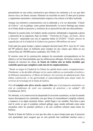 196
pensamiento en una crítica constructiva que refuerce los cimientos a la vez que abra
nuevas vías a un futuro cercano. Haremos un recorrido en estos 25 años por la prensa
y organismos nacionales e internacionales respecto a las críticas a la labor realizada.
Aunque sea reiterativo comenzaremos con la admirada y a la vez denostada “Cidade
da Cultura” ,así en gallego, como gustan denominarla. La nueva Santiago que renace
en el Gaiás desde su proyecto y comienzo de su ejecución ha sido una obra polémica.
Haremos la cuentra atrás, la Ciudad a medio construir, infradotada e inagurada a gloria
y adoración de su arquitecto, bajo un titular “ Partiendo de Fraga…de frente…hacia
el desastre” mejorando este con el siguiente titular el 2/4/2013 “Feijóo entierra la
segunda fase de la Ciudad de la Cultura tras gastarse 400 millones de euros”
Feijó optó por ganar tiempo y aplazó cualquier decisión hasta 2014. Ayer los 41 votos
del PP pidieron dejar en barbecho para siempre los dos solares que faltan en esa
colosal finca de 148.000 metros cuadrados. (EL PAIS, 27)
El enorme coste de la construcción tampoco ha encontrado correspondencia en los
objetos y en las funcionalidades que las edificaciones albergan. De hecho, incluso años
después de iniciarse las obras, la Xunta de Galicia aún no había decidido qué
cometido quería que cumpliera cada uno de los emplazamientos.
“Desde su origen la Ciudad de la Cultura ha sufrido hasta cuatro reorganizaciones.
Finalmente, se ha decidido albergar en los cuatro edificios ya construidos el archivo y
la biblioteca autonómicos, el Museo de Galicia y los servicios de administración. Esta
última construcción, se ha aprovechado el espaciodisponible para alojar todos los
servicios de tecnología de la Xunta de Galicia.
Pero el complejo aún ofrece mucho espacio libre que el presupuesto autonómico no
está en condiciones de vestir con contenidos de atractivos y de calidad”. (El
Confidencial, 2013)
No obstante, si la controversia ha despertado la inversión económica, no han levantado
menos discrepancia los contenidos con que llenar el extraordinario complejo cultural,
y tampoco si en algún momento futuro podrá llegar a ser rentable. Para bien o para
mal lo cierto es que el complejo cultural gallego sigue siendo utilizado como arma
arrojadiza entre los partidos políticos y de este conflicto echaron mano hasta los
bufones.
Desde la Xunta de Galicia se cree que dos años es poco tiempo para que el proyecto
esté apuntalado; pero aseguró que en este periodo han cambiado muchas cosas y
 