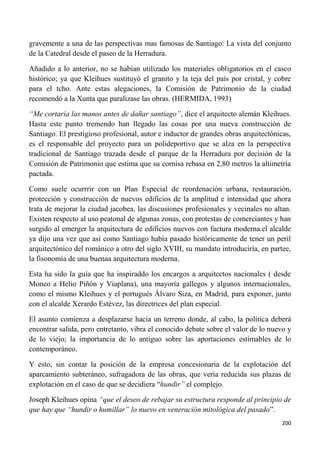 200
gravemente a una de las perspectivas mas famosas de Santiago: La vista del conjunto
de la Catedral desde el paseo de la Herradura.
Añadido a lo anterior, no se habían utilizado los materiales obligatorios en el casco
histórico; ya que Kleihues sustituyó el granito y la teja del país por cristal, y cobre
para el tcho. Ante estas alegaciones, la Comisión de Patrimonio de la ciudad
recomendó a la Xunta que paralizase las obras. (HERMIDA, 1993)
“Me cortaría las manos antes de dañar santiago”, dice el arquitecto alemán Kleihues.
Hasta este punto tremendo han llegado las cosas por una nueva construcción de
Santiago. El prestigioso profesional, autor e inductor de grandes obras arquitectónicas,
es el responsable del proyecto para un polideportivo que se alza en la perspectiva
tradicional de Santiago trazada desde el parque de la Herradura por decisión de la
Comisión de Patrimonio que estima que su cornisa rebasa en 2,80 metros la altimetría
pactada.
Como suele ocurrrir con un Plan Especial de reordenación urbana, restauración,
protección y construcción de nuevos edificios de la amplitud e intensidad que ahora
trata de mejorar la ciudad jacobea, las discusiones profesionales y vecinales no altan.
Existen respecto al uso peatonal de algunas zonas, con protestas de comerciantes y han
surgido al emerger la arquitectura de edificios nuevos con factura moderna.el alcalde
ya dijo una vez que así como Santiago había pasado históricamente de tener un peril
arquitectónico del románico a otro del siglo XVIII, su mandato introduciría, en partee,
la fisonomía de una buenaa arquitectura moderna.
Esta ha sido la guía que ha inspiraddo los encargos a arquitectos nacionales ( desde
Moneo a Helio Piñón y Viaplana), una mayoría gallegos y algunos internacionales,
como el mismo Kleihues y el portugués Álvaro Siza, en Madrid, para exponer, junto
con el alcalde Xerardo Estévez, las directrices del plan especial.
El asunto comienza a desplazarse hacia un terreno donde, al cabo, la política deberá
encontrar salida, pero entretanto, vibra el conocido debate sobre el valor de lo nuevo y
de lo viejo; la importancia de lo antiguo sobre las aportaciones estimables de lo
contemporáneo.
Y esto, sin contar la posición de la empresa concesionaria de la explotación del
aparcamiento subteráneo, sufragadora de las obras, que vería reducida sus plazas de
explotación en el caso de que se decidiera “hundir” el complejo.
Joseph Kleihues opina “que el deseo de rebajar su estructura responde al principio de
que hay que “hundir o humillar” lo nuevo en veneración mitológica del pasado”.
 