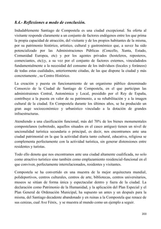 203
8.4.- Reflexiones a modo de conclusión.
Indudablemente Santiago de Compostela es una ciudad excepcional. Su oferta al
visitante responde claramente a un conjunto de factores endógenos entre los que prima
la propia capacidad de atracción, del visitante y de los propios habitantes de la misma,
por su patrimonio histórico, artístico, cultural y gastronómico que, a suvez ha sido
potencializado por las Administraciones Públicas (Concello, Xunta, Estado,
Comunidad Europea, etc) y por los agentes privados (hosteleros, reposteros,
comerciantes, etc);y, a su vez por el conjunto de factores externos, vinculadodos
fundamentalmente a la necesidad del consumo de los individuos (locales y foráneos)
de todas estas cualidades, anteriormente citadas, de las que dispone la ciudad y más
concretamente , su Centro Histórico.
La creación y puesta en funcionamiento de un organismo público denominado
Consorcio de la Ciudad de Santiago de Compostela, en el que participan las
administraiones Central, Autonómica y Local, presidido por el Rey de España,
contribuye a la puesta en valor de su patrimonio, a su rehabilitación y a la imagen
cultural de la ciudad. En Compostela durante los últimos años, se ha producido un
gran auge socioeconómico y urbanístico vinculado a la dotación de grandes
infraestructuras.
Atendiendo a una clasificación funcional, más del 70% de los bienes monumentales
compostelanos (sobretodo, aquellos situados en el casco antiguo) tienen un nivel de
uncionalidad turística secundaria o principal, es decir, nos encontramos ante una
ciudad patrimonial en la que la actividad diaria tanto cultural, educativa, religiosa se
complementa perfectamente con la actividad turística, sin generar distensiones entre
residentes y turistas.
Todo ello denota que nos encontramos ante una ciudad altamente cualificada, no solo
como atractivo turístico sino también como emplazamiento residencial-funcional en el
que conviven, perfectamente interrelacionados, residentes y visitantes.
Compostela se ha convertido en una muestra de la mejor arquitectura mundial,
polideportivos, centros culturales, centros de arte, bibliotecas, centros universitarios,
museos se sitúan de forma única y espectacular dentro y fuera de la ciudad. La
declaración como Patrimonio de la Humanidad, y la aplicación del Plan Especial y el
Plan General de Ordenación Municipal, ha supuesto un antes y un después para la
misma, del Santiago decadente abandonado y en ruinas a la Compostela que renace de
sus cenizas, cual Ave Fénix, y se muestra al mundo como un ejemplo a seguir.
 