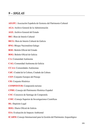 205
9 – SIGLAS
AEGPC: Asociación Española de Gestores del Patrimonio Cultural
AGA: Archivo General de la Administración
AGE: Archivo General del Estado
BIC: Bien de Interés Cultural
BICG: Bien de Interés Cultural de Galicia
BNG: Bloque Nacionalista Galego
BOE: Boletín Oficial del Estado
BOG: Boletín Oficial de Galicia
CA: Comunidad Autónoma
CAG: Comunidad Autónoma de Galicia
CCAA: Comunidades Autónomas
CdC: Ciudad de la Cultura, Ciudade da Cultura
CEP: Conjunto Europeo del Paisaje
CH: Conjunto Histórico
COMPOSTUR: Compostela turismo
CPHE: Consejo del Patrimonio Histórico Español
CSC: Consorcio de Santiago de Compostela
CSIC: Consejo Superior de Investigaciones Científicas
DL: Depósito Legal
DOG: Diario Oficial de Galicia
EIA: Evaluación de Impacto Ambiental
ICAHM: Consejo Internacional para la Gestión del Patrimonio Arqueológico
 