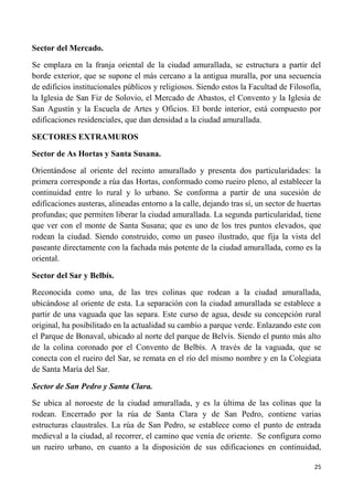 25
Sector del Mercado.
Se emplaza en la franja oriental de la ciudad amurallada, se estructura a partir del
borde exterior, que se supone el más cercano a la antigua muralla, por una secuencia
de edificios institucionales públicos y religiosos. Siendo estos la Facultad de Filosofía,
la Iglesia de San Fiz de Solovio, el Mercado de Abastos, el Convento y la Iglesia de
San Agustín y la Escuela de Artes y Oficios. El borde interior, está compuesto por
edificaciones residenciales, que dan densidad a la ciudad amurallada.
SECTORES EXTRAMUROS
Sector de As Hortas y Santa Susana.
Orientándose al oriente del recinto amurallado y presenta dos particularidades: la
primera corresponde a rúa das Hortas, conformado como rueiro pleno, al establecer la
continuidad entre lo rural y lo urbano. Se conforma a partir de una sucesión de
edificaciones austeras, alineadas entorno a la calle, dejando tras sí, un sector de huertas
profundas; que permiten liberar la ciudad amurallada. La segunda particularidad, tiene
que ver con el monte de Santa Susana; que es uno de los tres puntos elevados, que
rodean la ciudad. Siendo construido, como un paseo ilustrado, que fija la vista del
paseante directamente con la fachada más potente de la ciudad amurallada, como es la
oriental.
Sector del Sar y Belbís.
Reconocida como una, de las tres colinas que rodean a la ciudad amurallada,
ubicándose al oriente de esta. La separación con la ciudad amurallada se establece a
partir de una vaguada que las separa. Este curso de agua, desde su concepción rural
original, ha posibilitado en la actualidad su cambio a parque verde. Enlazando este con
el Parque de Bonaval, ubicado al norte del parque de Belvís. Siendo el punto más alto
de la colina coronado por el Convento de Belbís. A través de la vaguada, que se
conecta con el rueiro del Sar, se remata en el río del mismo nombre y en la Colegiata
de Santa María del Sar.
Sector de San Pedro y Santa Clara.
Se ubica al noroeste de la ciudad amurallada, y es la última de las colinas que la
rodean. Encerrado por la rúa de Santa Clara y de San Pedro, contiene varias
estructuras claustrales. La rúa de San Pedro, se establece como el punto de entrada
medieval a la ciudad, al recorrer, el camino que venía de oriente. Se configura como
un rueiro urbano, en cuanto a la disposición de sus edificaciones en continuidad,
 