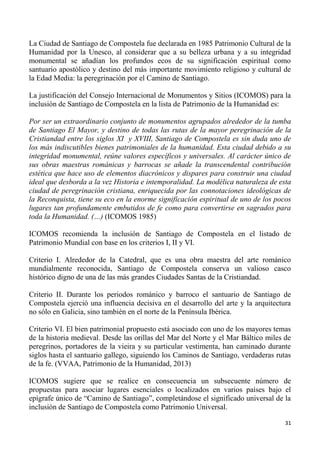 31
La Ciudad de Santiago de Compostela fue declarada en 1985 Patrimonio Cultural de la
Humanidad por la Unesco, al considerar que a su belleza urbana y a su integridad
monumental se añadían los profundos ecos de su significación espiritual como
santuario apostólico y destino del más importante movimiento religioso y cultural de
la Edad Media: la peregrinación por el Camino de Santiago.
La justificación del Consejo Internacional de Monumentos y Sitios (ICOMOS) para la
inclusión de Santiago de Compostela en la lista de Patrimonio de la Humanidad es:
Por ser un extraordinario conjunto de monumentos agrupados alrededor de la tumba
de Santiago El Mayor, y destino de todas las rutas de la mayor peregrinación de la
Cristiandad entre los siglos XI y XVIII, Santiago de Compostela es sin duda uno de
los más indiscutibles bienes patrimoniales de la humanidad. Esta ciudad debido a su
integridad monumental, reúne valores específicos y universales. Al carácter único de
sus obras maestras románicas y barrocas se añade la transcendental contribución
estética que hace uso de elementos diacrónicos y dispares para construir una ciudad
ideal que desborda a la vez Historia e intemporalidad. La modélica naturaleza de esta
ciudad de peregrinación cristiana, enriquecida por las connotaciones ideológicas de
la Reconquista, tiene su eco en la enorme significación espiritual de uno de los pocos
lugares tan profundamente embutidos de fe como para convertirse en sagrados para
toda la Humanidad. (…) (ICOMOS 1985)
ICOMOS recomienda la inclusión de Santiago de Compostela en el listado de
Patrimonio Mundial con base en los criterios I, II y VI.
Criterio I. Alrededor de la Catedral, que es una obra maestra del arte románico
mundialmente reconocida, Santiago de Compostela conserva un valioso casco
histórico digno de una de las más grandes Ciudades Santas de la Cristiandad.
Criterio II. Durante los periodos románico y barroco el santuario de Santiago de
Compostela ejerció una influencia decisiva en el desarrollo del arte y la arquitectura
no sólo en Galicia, sino también en el norte de la Península Ibérica.
Criterio VI. El bien patrimonial propuesto está asociado con uno de los mayores temas
de la historia medieval. Desde las orillas del Mar del Norte y el Mar Báltico miles de
peregrinos, portadores de la vieira y su particular vestimenta, han caminado durante
siglos hasta el santuario gallego, siguiendo los Caminos de Santiago, verdaderas rutas
de la fe. (VVAA, Patrimonio de la Humanidad, 2013)
ICOMOS sugiere que se realice en consecuencia un subsecuente número de
propuestas para asociar lugares esenciales o localizados en varios países bajo el
epígrafe único de “Camino de Santiago”, completándose el significado universal de la
inclusión de Santiago de Compostela como Patrimonio Universal.
 