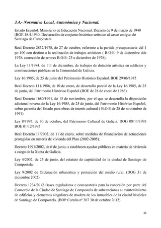 35
3.4.- Normativa Local, Autonómica y Nacional.
Estado Español. Ministerio de Educación Nacional. Decreto de 9 de marzo de 1940
(BOE 18.4.1940. Declaración de conjunto histórico-artístico al casco antiguo de
Santiago de Compostela.
Real Decreto 2832/1978, de 27 de octubre, referente a la partida presupuestaria del 1
po 100 con destino a la realización de trabajos artísticos ( B:O:E: 9 de diciembre dde
1978; corrección de errores B:O:E: 23 e diciembre de 1978).
La Ley 11/1984, de 111 de diciembre, de trabajos de dotación artística en edificios y
construcciones públicas en la Comunidad de Galicia.
Ley 16/1985, de 25 de junio del Patrimonio Histórico Español. BOE 29/06/1985
Real Decreto 111/1986, de 10 de enero, de desarrollo parcial de la Ley 16/1985, de 25
de junio, del Patrimonio Histórico Español (BOE de 28 de enero de 1986)
Real Decreto 1680/1991, de 15 de noviembre, por el que se desarrolla la disposición
adicional novena de la Ley 16/1985, de 25 de junio, del Patrimonio Histórico Español,
sobre garantía del Estado para obras de interés cultural ( B.O.E de 28 de noviembre de
1991)
Ley 8/1995, de 30 de octubre, del Patrimonio Cultural de Galicia. DOG 08/11/1995
BOE 01/12/1995
Real Decreto 11/2002, de 11 de enero, sobre medidas de financiación de actuaciones
protegidas en materia de vivienda del Plan (2002-2005).
Decreto 1991/2002, de 6 de junio, s establecen ayudas públicas en materia de vivienda
a cargo de la Xunta de Galicia.
Ley 4/2002, de 25 de junio, del estatuto de capitalidad de la ciudad de Santiago de
Compostela.
Ley 9/2002 de Ordenación urbanística y protección del medio rural. (DOG 31 de
diciembre 2002)
Decreto 1234/2012 Bases reguladoras e convocatoria para la concesión por parte del
Consorcio de la Ciudad de Santiago de Compostela de subvenciones al mantenimiento
de edificios y elementos singulares de madera de los inmuebles de la ciudad histórica
de Santiago de Compostela. (BOP Coruña nº 207 30 de octubre 2012)
 