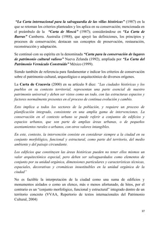 37
“La Carta internacional para la salvaguardia de las villas históricas” (1987) en la
que se retoman los criterios planteados y los aplica en su conservación; mencionada en
el preámbulo de la “Carta de Moscú” (1987); considerándose en “La Carta de
Burras” Camberra. Australia (1988), que apoyó las definiciones, los principios y
procesos de conservación; destacan sus conceptos de preservación, restauración,
reconstrucción y adaptación.
Se continuó con su espíritu en la denominada “Carta para la conservación de lugares
de patrimonio cultural valioso” Nueva Zelanda (1992), ampliada por “La Carta del
Patrimonio Vernáculo Construido” México (1999).
Siendo también de referencia para fundamentar e indicar los criterios de conservación
sobre el patrimonio cultural, arqueológico o arquitectónico de diversos orígenes.
La Carta de Cracovia (2000) en su artículo 8 dice: “Las ciudades históricas y los
pueblos en su contexto territorial, representan una parte esencial de nuestro
patrimonio universal y deben ser vistos como un todo, con las estructuras espacios y
factores normalmente presentes en el proceso de continua evolución y cambio.
Esto implica a todos los sectores de la población, y requiere un proceso de
planificación integrado, consistente en una amplia gama de intervenciones. La
conservación en el contexto urbano se puede referir a conjuntos de edificios y
espacios urbanos, que son parte de amplias áreas urbanas, o de pequeños
asentamientos rurales o urbanos, con otros valores intangibles.
En este, contexto, la intervención consiste en considerar siempre a la ciudad en su
conjunto morfológico, funcional y estructural, como parte del territorio, del medio
ambiente y del paisaje circundante.
Los edificios que constituyen las áreas históricas pueden no tener ellos mismos un
valor arquitectónico especial, pero deben ser salvaguardados como elementos de
conjunto por su unidad orgánica, dimensiones particulares y características técnicas,
espaciales, decorativas y cromáticas insustituibles en la unidad orgánica de la
ciudad”
No es factible la interpretación de la ciudad como una suma de edificios y
monumentos aislados o como un elenco, más o menos afortunado, de hitos, por el
contrario es un “conjunto morfológico, funcional y estructural” integrado dentro de un
territorio concreto (VVAA, Repertorio de textos internacionales del Patrimonio
Cultural, 2004)
 