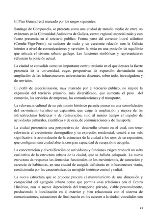 43
El Plan General está marcado por los rasgos siguientes:
Santiago de Compostela, se presenta como una ciudad de tamaño medio de entre las
existentes en la Comunidad Autónoma de Galicia, centro regional especializado y con
fuerte presencia en el terciario público. Forma parte del corredor litoral atlántico
(Coruña-Vigo-Porto), su carácter de nudo y su excelente relación con la Galicia
interior a nivel de comunicaciones y servicios la sitúa en una posición de equilibrio
que articula el sistema urbano gallego. Las funciones simbólicas y representativas
refuerzan la posición actual.
La ciudad se consolida como un importante centro terciario en el que destaca la fuerte
presencia de la universidad, cuyas perspectivas de expansión demandarán una
ampliación de las infraestructuras universitarias docentes, sobre todo, investigadora y
de servicios.
El perfil de especialización, muy marcado por el terciario público, no impide la
expansión del terciario primario, más diversificado, que aumenta el peso del
comercio, los servicios de empresas, las comunicaciones y el transporte.
La relevancia cultural de su patrimonio histórico permite pensar en una consolidación
del movimiento turístico en expansión, que exige la ampliación y mejora de las
infraestructuras hoteleras y de restauración, sino al mismo tiempo el impulso de
actividades culturales, científicas y de ocio, de comunicaciones y de transporte.
La ciudad presentaba una perspectivas de desarrollo urbano en el cual, con tener
relevancia el crecimiento demográfico y su expresión residencial, vendrá a ser más
significativa la acomodación de la estructura de la ciudad a los usos de su expansión,
que configuran una ciudad abierta con gran capacidad de recepción u acogida.
La concentración y diversificación de actividades y funciones exigen producir un salto
cualitativo de la estructura urbana de la ciudad, que se hallaba colapsada. La nueva
estructura da respuesta las demandas funcionales de los movimientos, de saturación y
carencia de habitantes, en una ciudad de acogida deficitaria en infraestructura viaria,
condicionada por las características de un tejido histórico central y radial.
La nueva estructura que se propone procura el mantenimiento de una dimensión y
compacidad del agregado urbano denso que permita unas relaciones con el Centro
Histórico, con la menor dependencia del transporte privado, viable peatonalmente,
produciendo la localización en el exterior y bien relacionada con el sistema de
comunicaciones, actuaciones de finalización en los accesos a la ciudad vinculados con
 
