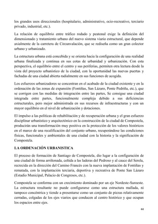 44
los grandes usos direccionales (hospitalario, administrativo, ocio-recreativo, terciario
privado, industrial, etc.).
La relación de equilibrio entre tráfico rodado y peatonal exige la definición del
dimensionado y tratamiento urbano del nuevo sistema viario estructural, que depende
axialmente de la carretera de Circunvalación, que se rediseña como un gran colector
urbano y urbanizado.
La estructura urbana está concebida y se orienta hacia la configuración de una realidad
urbana finalizada y continua en sus cotas de urbanidad y urbanización. Con esta
perspectiva, el equilibrio entre el centro y sus periferias, permiten otra lectura desde la
vista del proyecto urbanístico de la ciudad, con la oportunidad las nuevas puertas y
fachadas de una ciudad abierta radialmente en sus funciones de acogida.
Los esfuerzos urbanizadores se concentran en el acabado de la ciudad existente y en la
ordenación de las zonas de expansión (Fontiñas, San Lázaro, Ponte Pedriña, etc.), que
se corrigen con las medidas de integración entre las partes, Se consigue una ciudad
integrada entre partes, funcionalmente compleja debido a sus deficiencias
estructurales, pero mejor administrada en sus recursos de infraestructuras y con un
mayor equilibrio en el nivel de urbanización y dotaciones.
El impulso a las políticas de rehabilitación y de recuperación urbana y el gran esfuerzo
disciplinar urbanístico y arquitectónico en la construcción de la ciudad de Compostela,
producirán una transformación muy positiva en la protección de los valores históricos
en el marco de una recalificación del conjunto urbano, recuperándose las condiciones
físicas, funcionales y ambientales de una ciudad con la historia y la significación de
Compostela.
LA ORDENACIÓN URBANISTICA
El proceso de formación de Santiago de Compostela, dio lugar a la configuración de
una ciudad de forma arriñonada, ceñida a las laderas del Pedroso y al cauce del Serela,
recrecida en la dirección del Camino Francés con la nueva implantación de Fontiñas y
rematada, con la implantación terciaria, deportiva y recreativa de Ponte San Lázaro
(Estadio Municipal, Palacio de Congresos, etc.).
Compostela se conforma con un crecimiento dominado por un eje Nordeste-Suroeste.
La estructura resultante no puede configurarse como una estructura mallada, ni
tampoco concéntrica y tiende a presentarse como un conjunto de piezas relativamente
cerradas, colgadas de los ejes viarios que conducen al centro histórico y que ocupan
los espacios entre ejes.
 