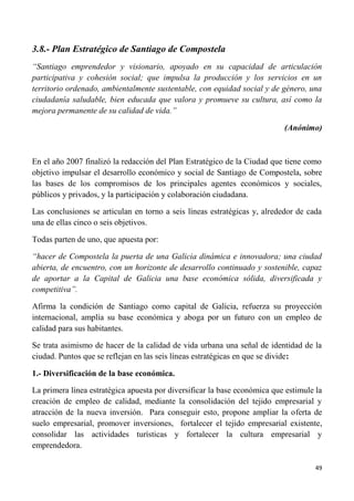 49
3.8.- Plan Estratégico de Santiago de Compostela
“Santiago emprendedor y visionario, apoyado en su capacidad de articulación
participativa y cohesión social; que impulsa la producción y los servicios en un
territorio ordenado, ambientalmente sustentable, con equidad social y de género, una
ciudadanía saludable, bien educada que valora y promueve su cultura, así como la
mejora permanente de su calidad de vida.”
(Anónimo)
En el año 2007 finalizó la redacción del Plan Estratégico de la Ciudad que tiene como
objetivo impulsar el desarrollo económico y social de Santiago de Compostela, sobre
las bases de los compromisos de los principales agentes económicos y sociales,
públicos y privados, y la participación y colaboración ciudadana.
Las conclusiones se articulan en torno a seis líneas estratégicas y, alrededor de cada
una de ellas cinco o seis objetivos.
Todas parten de uno, que apuesta por:
“hacer de Compostela la puerta de una Galicia dinámica e innovadora; una ciudad
abierta, de encuentro, con un horizonte de desarrollo continuado y sostenible, capaz
de aportar a la Capital de Galicia una base económica sólida, diversificada y
competitiva”.
Afirma la condición de Santiago como capital de Galicia, refuerza su proyección
internacional, amplía su base económica y aboga por un futuro con un empleo de
calidad para sus habitantes.
Se trata asimismo de hacer de la calidad de vida urbana una señal de identidad de la
ciudad. Puntos que se reflejan en las seis líneas estratégicas en que se divide:
1.- Diversificación de la base económica.
La primera línea estratégica apuesta por diversificar la base económica que estimule la
creación de empleo de calidad, mediante la consolidación del tejido empresarial y
atracción de la nueva inversión. Para conseguir esto, propone ampliar la oferta de
suelo empresarial, promover inversiones, fortalecer el tejido empresarial existente,
consolidar las actividades turísticas y fortalecer la cultura empresarial y
emprendedora.
 