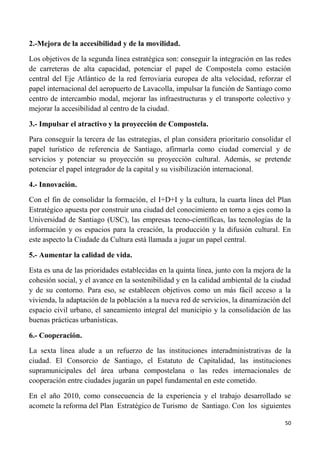 50
2.-Mejora de la accesibilidad y de la movilidad.
Los objetivos de la segunda línea estratégica son: conseguir la integración en las redes
de carreteras de alta capacidad, potenciar el papel de Compostela como estación
central del Eje Atlántico de la red ferroviaria europea de alta velocidad, reforzar el
papel internacional del aeropuerto de Lavacolla, impulsar la función de Santiago como
centro de intercambio modal, mejorar las infraestructuras y el transporte colectivo y
mejorar la accesibilidad al centro de la ciudad.
3.- Impulsar el atractivo y la proyección de Compostela.
Para conseguir la tercera de las estrategias, el plan considera prioritario consolidar el
papel turístico de referencia de Santiago, afirmarla como ciudad comercial y de
servicios y potenciar su proyección su proyección cultural. Además, se pretende
potenciar el papel integrador de la capital y su visibilización internacional.
4.- Innovación.
Con el fin de consolidar la formación, el I+D+I y la cultura, la cuarta línea del Plan
Estratégico apuesta por construir una ciudad del conocimiento en torno a ejes como la
Universidad de Santiago (USC), las empresas tecno-científicas, las tecnologías de la
información y os espacios para la creación, la producción y la difusión cultural. En
este aspecto la Ciudade da Cultura está llamada a jugar un papel central.
5.- Aumentar la calidad de vida.
Esta es una de las prioridades establecidas en la quinta línea, junto con la mejora de la
cohesión social, y el avance en la sostenibilidad y en la calidad ambiental de la ciudad
y de su contorno. Para eso, se establecen objetivos como un más fácil acceso a la
vivienda, la adaptación de la población a la nueva red de servicios, la dinamización del
espacio civil urbano, el saneamiento integral del municipio y la consolidación de las
buenas prácticas urbanísticas.
6.- Cooperación.
La sexta línea alude a un refuerzo de las instituciones interadministrativas de la
ciudad. El Consorcio de Santiago, el Estatuto de Capitalidad, las instituciones
supramunicipales del área urbana compostelana o las redes internacionales de
cooperación entre ciudades jugarán un papel fundamental en este cometido.
En el año 2010, como consecuencia de la experiencia y el trabajo desarrollado se
acomete la reforma del Plan Estratégico de Turismo de Santiago. Con los siguientes
 
