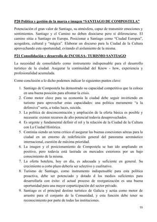 55
P20 Política y gestión de la marca e imagen “SANTIAGO DE COMPOSTELA”
Potenciación el gran valor de Santiago, su atmósfera, capaz de transmitir emociones y
sentimientos. Santiago y el Camino no deben disociarse pero sí diferenciarse. El
camino sitúa a Santiago en Europa. Posicionar a Santiago como “Ciudad Europea”,
acogedora, cultural y “mágica”. Elaborar un discurso para la Ciudad de la Cultura
aprovechando esta oportunidad, evitando el aislamiento de la misma.
P21 Consolidación y desarrollo de INCOLSA- TURISMO SANTIAGO
La necesidad de consolidarlo como instrumento indispensable para el desarrollo
turístico de la ciudad. Asegurar la continuidad del Know - how, experiencia y
profesionalidad acumulada.
Como conclusión a lo dicho podemos indicar lo siguientes puntos clave:
1. Santiago de Compostela ha demostrado su capacidad competitiva que la coloca
en una buena posición para afrontar la crisis.
2. Como motor clave para su economía la ciudad debe seguir invirtiendo en
turismo para aprovechar estas capacidades: una política meramente “a la
defensiva” sería, a todas luces, suicida.
3. La política de desconcentración y ampliación de la oferta básica es posible y
necesaria: existen recursos de alto potencial todavía desaprovechados.
4. Es urgente y fundamental definir el rol y la relación de la Ciudad de la Cultura
con La Ciudad Histórica.
5. Continúa siendo un tema crítico el asegurar las buenas conexiones aéreas para la
ciudad en un entorno de redefinición general del panorama aeronáutico
internacional, cuestión de máxima prioridad.
6. La imagen y el posicionamiento de Compostela se han ido ampliando en
positivo, pero todavía está lastrada en mercados exteriores por un bajo
conocimiento de la misma.
7. La oferta hotelera, hoy en día, es adecuada y suficiente en general. Su
crecimiento a corto plazo debería ser selectivo y cualitativo.
8. Turismo de Santiago, como instrumento indispensable para esta política
proactiva, debe ser potenciado y dotado d los medios suficientes para
desarrollarla con éxito: el actual proceso de reorganización es una buena
oportunidad para una mayor coparticipación del sector privado.
9. Santiago es el principal destino turístico de Galicia y actúa como motor de
arrastre para el conjunto de la Comunidad, y esta función debe tener su
reconocimiento por parte de todas las instituciones.
 