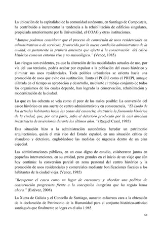 59
La ubicación de la capitalidad de la comunidad autónoma, en Santiago de Compostela,
ha contribuido a incrementar la tendencia a la rehabilitación de edificios singulares,
propiciada anteriormente por la Universidad, el COAG y otras instituciones.
“Aunque podemos considerar que el proceso de conversión de usos residenciales en
administrativos o de servicios, favorecido por la nueva condición administrativa de la
ciudad, es justamente la primera amenaza que afecta a la conservación del casco
histórico como un entorno vivo y no museológico.” (Vence, 1985)
Los riesgos son evidentes, ya que la alteración de las modalidades actuales de uso, por
vía del uso terciario, podría acabar por expulsar a la población del casco histórico y
eliminar sus usos residenciales. Toda política urbanística se orienta hacia una
promoción de usos que evite esa sustitución. Tanto el PGOU como el PREPI, aunque
dilatada en el tiempo su aprobación y desarrollo, mediante el trabajo conjunto de todos
los organismos de los cuales depende, han logrado la conservación, rehabilitación y
modernización de la ciudad.
Lo que en los ochenta se veía como el peor de los males posible: La conversión del
casco histórico en una suerte de centro administrativo y en consecuencia, “El éxodo de
los actuales habitantes hacia las zonas del ensanche, destruiría la fisonomía histórica
de la ciudad, que, por otra parte, sufre el deterioro producido por la casi absoluta
inexistencia de inversiones durante los últimos años.” (Raquel Casal, 1985)
Esta situación hizo a la administración autonómica heredar un patrimonio
arquitectónico, quizá el más rico del Estado español, en una situación crítica de
abandono y deterioro, englobándose las medidas de urgencia dentro de un plan
especial.
Las administraciones públicas, en un caso digno de estudio, colaboraron juntas en
pequeñas intervenciones, en su entidad, pero grandes en el inicio de un viaje que aún
hoy continúa: la conversión parcial en zona peatonal del centro histórico y la
promoción de usos residenciales y comerciales mediante bonificaciones fiscales a los
habitantes de la ciudad vieja. (Vence, 1985)
”Recuperar el casco como un lugar de encuentro, y abordar una política de
conservación progresista frente a la concepción integrista que ha regido hasta
ahora.” (Estévez, 2008)
La Xunta de Galicia y el Concello de Santiago, aunaron esfuerzos cara a la obtención
de la declaración de Patrimonio de la Humanidad para el conjunto histórico-artístico
santiagués que finalmente se logra en el año 1.985.
 