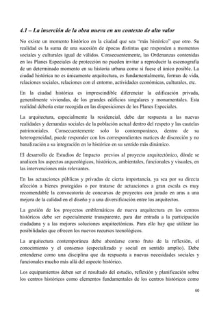 60
4.1 – La inserción de la obra nueva en un contexto de alto valor
No existe un momento histórico en la ciudad que sea “más histórico” que otro. Su
realidad es la suma de una sucesión de épocas distintas que responden a momentos
sociales y culturales igual de válidos. Consecuentemente, las Ordenanzas contenidas
en los Planes Especiales de protección no pueden invitar a reproducir la escenografía
de un determinado momento en su historia urbana como si fuese el único posible. La
ciudad histórica no es únicamente arquitectura, es fundamentalmente, formas de vida,
relaciones sociales, relaciones con el entorno, actividades económicas, culturales, etc.
En la ciudad histórica es imprescindible diferenciar la edificación privada,
generalmente viviendas, de los grandes edificios singulares y monumentales. Esta
realidad debería estar recogida en las disposiciones de los Planes Especiales.
La arquitectura, especialmente la residencial, debe dar respuesta a las nuevas
realidades y demandas sociales de la población actual dentro del respeto y las cautelas
patrimoniales. Consecuentemente solo lo contemporáneo, dentro de su
heterogeneidad, puede responder con los correspondientes matices de discreción y no
banalización a su integración en lo histórico en su sentido más dinámico.
El desarrollo de Estudios de Impacto previos al proyecto arquitectónico, dónde se
analicen los aspectos arqueológicos, históricos, ambientales, funcionales y visuales, en
las intervenciones más relevantes.
En las actuaciones públicas y privadas de cierta importancia, ya sea por su directa
afección a bienes protegidos o por tratarse de actuaciones a gran escala es muy
recomendable la convocatoria de concursos de proyectos con jurado en aras a una
mejora de la calidad en el diseño y a una diversificación entre los arquitectos.
La gestión de los proyectos emblemáticos de nueva arquitectura en los centros
históricos debe ser especialmente transparente, para dar entrada a la participación
ciudadana y a las mejores soluciones arquitectónicas. Para ello hay que utilizar las
posibilidades que ofrecen los nuevos recursos tecnológicos.
La arquitectura contemporánea debe abordarse como fruto de la reflexión, el
conocimiento y el consenso (especializado y social en sentido amplio). Debe
entenderse como una disciplina que da respuesta a nuevas necesidades sociales y
funcionales mucho más allá del aspecto histórico.
Los equipamientos deben ser el resultado del estudio, reflexión y planificación sobre
los centros históricos como elementos fundamentales de los centros históricos como
 