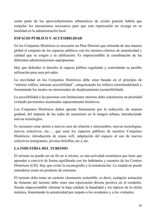 62
como parte de los aprovechamientos urbanísticos de cesión gratuita habría que
estipular los mecanismos necesarios para que esta repercusión no recaiga en su
totalidad en la administración local.
ESPACIO PÚBLICO Y ACCESIBILIDAD
En los Conjuntos Históricos es necesario un Plan Director que entienda de una manera
global el conjunto de los espacios públicos con los mismos criterios de autenticidad y
calidad que se exigen a la edificación. Es imprescindible la coordinación de las
diferentes administraciones superpuestas.
Hay que defender el derecho al espacio público regulando y controlando su posible
utilización para usos privados.
La movilidad en los Conjuntos Históricos debe estar basada en el principio de
“mínimo tráfico, máxima accesibilidad”, categorizando los tráficos (intermodalidad) y
fomentando los modos no motorizados de desplazamiento (sostenibilidad).
La accesibilidad a las personas con limitaciones motoras debe constituirse en prioridad
evitando pavimentos incómodos supuestamente históricos.
Los Conjuntos Históricos deben apostar firmemente por la reducción, de manera
gradual, del impacto de las redes de suministro en la imagen urbana, introduciendo
nuevas tecnologías.
Es necesario estar atento a nuevos usos de relación e intercambio, nuevas tecnologías,
nuevos colectivos, etc…, que usan los espacios públicos de nuestros Conjuntos
Históricos: introducción de zonas wifi, adaptación del espacio al uso de nuevos
colectivos (emigrantes, jóvenes-botellón, etc.), etc.
LA INDUSTRIA DEL TURISMO
El turismo no puede ser un fin en sí mismo, es una actividad económica que tiene que
aprender a convivir de forma equilibrada con los habitantes y usuarios de los Centros
Históricos (CH). Hay que evitar la escenografía y la tematización. La ciudad no puede
entenderse como un producto de consumo.
El turismo debe tener un carácter claramente sostenible, es decir, cualquier actuación
de fomento del turismo debe tener una repercusión directa positiva en el residente.
Siendo imprescindible eliminar la baja calidad, la banalidad y los tópicos de la oferta
turística, fomentando la autenticidad por respeto a los residentes y a los visitantes.
 