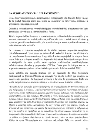 63
LA APROPIACIÓN SOCIAL DEL PATRIMONIO
Desde los ayuntamientos debe promoverse el conocimiento y la difusión de los valores
de la ciudad histórica como una forma de garantizar su pervivencia, mediante la
aprobación e implicación social.
Cuando la ciudad histórica recupera la riqueza y diversidad d su estructura social, tiene
garantizada su vitalidad y su transmisión al futuro.
Siendo imprescindible fomentar el conocimiento de la historia de la construcción y las
técnicas constructivas tradicionales específicas de cada ciudad entre técnicos y
operarios, permitiendo la detección y la posterior integración de aquellos elementos de
valor sin caer en la imitación.
En resumen, el carácter complejo de la ciudad requiere respuestas complejas,
entendidas como el compromiso de actuar desde todos los ámbitos que afectan a la
escena urbana de forma coordinada. La gestión de esta complejidad, de ninguna forma
puede dejarse a la improvidsación, es imprescindible desde la instituciones que tienen
la obligación de esta gestión crear equipos profesionales multidisciplinares
suficientemente dotados y preparados. (VVAA, Carta para la integración de la
arquitectura contemporánea en las ciudades patrimonio de la humanidad, 2009)
Como colofón, me gustaría finalizar con un fragmento del libro Topografía
Sentimentaal, de Dimitris Pikionis, en concreto “Lo dijo la piedra”, que sintetiza de
manera más prosáica , la humildad necesaria a la hora de aproximarse, desde una
visión inequívocamente contemporánea, a la construcción de la ciudad histórica:
“En este día en concreto quiero sumergirme en el espectáculo del terreno bañado en
una luz plácida e invernal. Aquí hay formaciones de piedras elaboradas por fuerzas
superiores, rocas, cantos rotos, piedras, el polvo nacido del suelo y sus partículas, tan
inabarcables como las estrellas. Me agacho y recojo una piedra. La acaricio con la
mirada, con los dedos. Es un trozo de piedra caliza. El fuego forjó su forma divina, el
agua esculpió y la dotó de su fino revestimiento de arcilla, con manchas alternas de
blanco y amarillo rojizo ferruginoso. Le doy vueltas entre mis manos, estudio la
armonía de sus contornos. Me deleita la manera en que los entrantes y salientes, la
luz y la sombra se equilibran en la superficie. La siento crecer, expandirse en mi
imaginación. Sus superrfficies laterales se convierten en laderas de colina, en crestas,
en nobles precipicios. Sus huecos se convierten en grutas, de cuyas grietas fluyen
hilillos de agua Ella configura los contornos del paisaje. Ella es el paisaje. Es el
 
