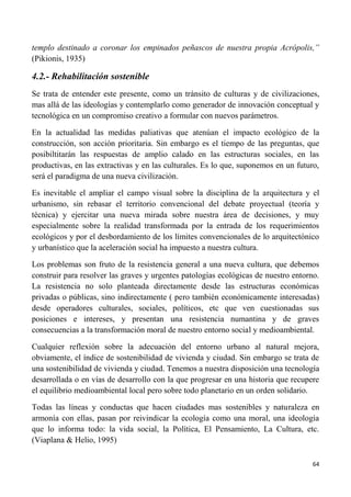 64
templo destinado a coronar los empinados peñascos de nuestra propia Acrópolis,”
(Pikionis, 1935)
4.2.- Rehabilitación sostenible
Se trata de entender este presente, como un tránsito de culturas y de civilizaciones,
mas allá de las ideologías y contemplarlo como generador de innovación conceptual y
tecnológica en un compromiso creativo a formular con nuevos parámetros.
En la actualidad las medidas paliativas que atenúan el impacto ecológico de la
construcción, son acción prioritaria. Sin embargo es el tiempo de las preguntas, que
posibiltitarán las respuestas de amplio calado en las estructuras sociales, en las
productivas, en las extractivas y en las culturales. Es lo que, suponemos en un futuro,
será el paradigma de una nueva civilización.
Es inevitable el ampliar el campo visual sobre la disciplina de la arquitectura y el
urbanismo, sin rebasar el territorio convencional del debate proyectual (teoría y
técnica) y ejercitar una nueva mirada sobre nuestra área de decisiones, y muy
especialmente sobre la realidad transformada por la entrada de los requerimientos
ecológicos y por el desbordamiento de los límites convencionales de lo arquitectónico
y urbanístico que la aceleración social ha impuesto a nuestra cultura.
Los problemas son fruto de la resistencia general a una nueva cultura, que debemos
construir para resolver las graves y urgentes patologías ecológicas de nuestro entorno.
La resistencia no solo planteada directamente desde las estructuras económicas
privadas o públicas, sino indirectamente ( pero también económicamente interesadas)
desde operadores culturales, sociales, políticos, etc que ven cuestionadas sus
posiciones e intereses, y presentan una resistencia numantina y de graves
consecuencias a la transformación moral de nuestro entorno social y medioambiental.
Cualquier reflexión sobre la adecuación del entorno urbano al natural mejora,
obviamente, el índice de sostenibilidad de vivienda y ciudad. Sin embargo se trata de
una sostenibilidad de vivienda y ciudad. Tenemos a nuestra disposición una tecnología
desarrollada o en vías de desarrollo con la que progresar en una historia que recupere
el equilibrio medioambiental local pero sobre todo planetario en un orden solidario.
Todas las líneas y conductas que hacen ciudades mas sostenibles y naturaleza en
armonía con ellas, pasan por reivindicar la ecología como una moral, una ideología
que lo informa todo: la vida social, la Política, El Pensamiento, La Cultura, etc.
(Viaplana & Helio, 1995)
 