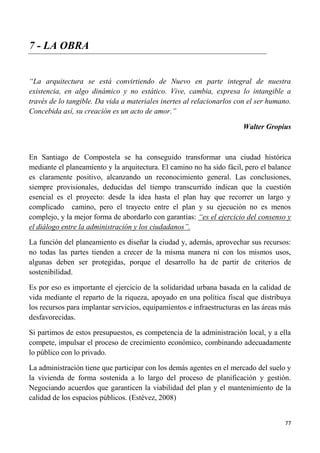 77
7 - LA OBRA
“La arquitectura se está convirtiendo de Nuevo en parte integral de nuestra
existencia, en algo dinámico y no estático. Vive, cambia, expresa lo intangible a
través de lo tangible. Da vida a materiales inertes al relacionarlos con el ser humano.
Concebida así, su creación es un acto de amor.”
Walter Gropius
En Santiago de Compostela se ha conseguido transformar una ciudad histórica
mediante el planeamiento y la arquitectura. El camino no ha sido fácil, pero el balance
es claramente positivo, alcanzando un reconocimiento general. Las conclusiones,
siempre provisionales, deducidas del tiempo transcurrido indican que la cuestión
esencial es el proyecto: desde la idea hasta el plan hay que recorrer un largo y
complicado camino, pero el trayecto entre el plan y su ejecución no es menos
complejo, y la mejor forma de abordarlo con garantías: “es el ejercicio del consenso y
el diálogo entre la administración y los ciudadanos”.
La función del planeamiento es diseñar la ciudad y, además, aprovechar sus recursos:
no todas las partes tienden a crecer de la misma manera ni con los mismos usos,
algunas deben ser protegidas, porque el desarrollo ha de partir de criterios de
sostenibilidad.
Es por eso es importante el ejercicio de la solidaridad urbana basada en la calidad de
vida mediante el reparto de la riqueza, apoyado en una política fiscal que distribuya
los recursos para implantar servicios, equipamientos e infraestructuras en las áreas más
desfavorecidas.
Si partimos de estos presupuestos, es competencia de la administración local, y a ella
compete, impulsar el proceso de crecimiento económico, combinando adecuadamente
lo público con lo privado.
La administración tiene que participar con los demás agentes en el mercado del suelo y
la vivienda de forma sostenida a lo largo del proceso de planificación y gestión.
Negociando acuerdos que garanticen la viabilidad del plan y el mantenimiento de la
calidad de los espacios públicos. (Estévez, 2008)
 