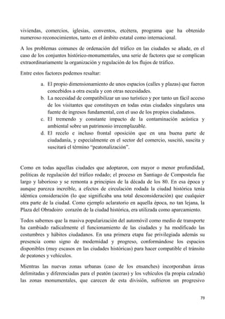 79
viviendas, comercios, iglesias, conventos, etcétera, programa que ha obtenido
numeroso reconocimientos, tanto en el ámbito estatal como internacional.
A los problemas comunes de ordenación del tráfico en las ciudades se añade, en el
caso de los conjuntos histórico-monumentales, una serie de factores que se complican
extraordinariamente la organización y regulación de los flujos de tráfico.
Entre estos factores podemos resaltar:
a. El propio dimensionamiento de unos espacios (calles y plazas) que fueron
concebidos a otra escala y con otras necesidades.
b. La necesidad de compatibilizar un uso turístico y por tanto un fácil acceso
de los visitantes que constituyen en todas estas ciudades singulares una
fuente de ingresos fundamental, con el uso de los propios ciudadanos.
c. El tremendo y constante impacto de la contaminación acústica y
ambiental sobre un patrimonio irreemplazable.
d. El recelo e incluso frontal oposición que en una buena parte de
ciudadanía, y especialmente en el sector del comercio, suscitó, suscita y
suscitará el término “peatonalización”.
Como en todas aquellas ciudades que adoptaron, con mayor o menor profundidad,
políticas de regulación del tráfico rodado; el proceso en Santiago de Compostela fue
largo y laborioso y se remonta a principios de la década de los 80. En esa época y
aunque parezca increíble, a efectos de circulación rodada la ciudad histórica tenía
idéntica consideración (lo que significaba una total desconsideración) que cualquier
otra parte de la ciudad. Como ejemplo aclaratorio en aquella época, no tan lejana, la
Plaza del Obradoiro corazón de la ciudad histórica, era utilizada como aparcamiento.
Todos sabemos que la masiva popularización del automóvil como medio de transporte
ha cambiado radicalmente el funcionamiento de las ciudades y ha modificado las
costumbres y hábitos ciudadanos. En una primera etapa fue privilegiada además su
presencia como signo de modernidad y progreso, conformándose los espacios
disponibles (muy escasos en las ciudades históricas) para hacer compatible el tránsito
de peatones y vehículos.
Mientras las nuevas zonas urbanas (caso de los ensanches) incorporaban áreas
delimitadas y diferenciadas para el peatón (aceras) y los vehículos (la propia calzada)
las zonas monumentales, que carecen de esta división, sufrieron un progresivo
 