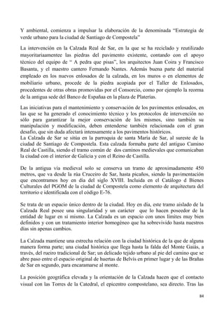 84
Y ambiental, comienza a impulsar la elaboración de la denominada “Estrategia de
verde urbano para la ciudad de Santiago de Compostela”
La intervención en la Calzada Real de Sar, en la que se ha reciclado y reutilizado
mayoritariaamentee las piedras del pavimento existente, contando con el apoyo
técnico del equipo de “ A pedra que pisas”, los arquitectos Juan Coira y Francisco
Basanta, y el maestro cantero Fernando Nantes. Además buena parte del material
empleado en los nuevos enlosados de la calzada, en los muros o en elementos de
mobiliario urbano, procede de la piedra acopiada por el Taller de Enlosados,
procedentes de otras obras promovidas por el Consorcio, como por ejemplo la reorma
de la antigua sede del Banco de Españaa en la plaza de Platerías.
Las iniciativas para el mantenimiento y conservación de los pavimentos enlosados, en
las que se ha generado el conocimiento técnico y los protocolos de intervención no
sólo para garantizar la mejor conservación de los mismos, sino también su
manipulación y modificación, deben entenderse también relacionada con el gran
desafío, que sin duda afectará intensamente a los pavimentos históricos.
La Calzada de Sar se sitúa en la parroquia de santa María de Sar, al sureste de la
ciudad de Santiago de Compostela. Esta calzada formaba parte del antiguo Camino
Real de Castilla, siendo el tramo común de dos caminos medievales que comunicaban
la ciudad con el interior de Galicia y con el Reino de Castilla.
De la antigua vía medieval solo se conserva un tramo de aproximadamente 450
metros, que va desde la rúa Cruceiro de Sar, hasta picaños, siendo la pavimentación
que encontramos hoy en día del siglo XVIII. Incluida en el Catálogo d Bienes
Culturales del PGOM de la ciudad de Compostela como elemento de arquitectura del
territorio e identificada con el código E-76.
Se trata de un espacio único dentro de la ciudad. Hoy en día, este tramo aislado de la
Calzada Real posee una singularidad y un carácter que lo hacen poseedor de la
entidad de lugar en sí mismo. La Calzada es un espacio con unos límites muy bien
definidos y con un tratamiento interior homogéneo que ha sobrevivido hasta nuestros
días sin apenas cambios.
La Calzada mantiene una estrecha relación con la ciudad histórica de la que de alguna
manera forma parte; una ciudad histórica que llega hasta la falda del Monte Gaiás, a
través, del rueiro tradicional de Sar; un delicado tejido urbano al pie del camino que se
abre paso entre el espacio original de huertas de Belvís en primer lugar y de las Brañas
de Sar en segundo, para encaramarse al monte.
La posición geográfica elevada y la orientación de la Calzada hacen que el contacto
visual con las Torres de la Catedral, el epicentro compostelano, sea directo. Tras las
 