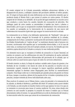 86
El estado original de la Calzada presentaba múltiples alteraciones debidas a la
desaparición de piezas y múltiples asientos del pavimento debidos al tráfico pesado,
etc. El origen en buena parte de estas deficiencias son las esorrentías naturales que se
producen desde el Monte Gaiá y que cruzan el camino en varios puntos. El diseño
original de la Calzada ya se defendía de la acción del agua mediantee su sección curva
que conducía a eesta hacia los canales laterales de evacuación de pluviales. Sin
embargo, parte de estos canales se encontraban o tupidos por tierra y plantas o
deteriorados, por lo que su recuperación resultaba fundamenteal. Esta restauración de
los canales se acompaña en la intervención de la ejecución de una nueva red
subterránea de evacuación d pluviales que asegure la conservación de la calzada.
La restauración no se limita a las habituales operaciones de “bacheado” sino que se
trata de un trabajo inteegral de levantado de la práctica totalidad de la calzada,
compactación de la base y posteerior recolocación del pavimento original.En cuanto a
las hiladas formalizadas en “espina de pez” se mantienen durante todo el proceso sin
levantar, recolocando sólo aquellas que se encontraban desniveladas, o en el caso de
estar rotas, se sustituyen por otras de la propia calzada, no nuevas. Se trataaba que esta
auténtica espina dorsal de la Calzada se conserve lo mas inalterada posible.
Un elemento nuevo que se incorpora al ámbito de actuación es el paso lateeraal, un
camino en contacto con las edificaciones de unos 80 centímetros de ancho realizado
con piezas de granito claramente diferenciadas del pavimento de la calzada, que se
colocan sobre un canal técnico para el paso de todos los servicios urbanísticos.
El borde exterior, es decir, la franja de anchura variable entre el paso de granito y las
fachadas de las viviendas o los muros de cierre de las parcelas se resuelve con un
tratamiento vegetal, tratando de conseguir la mayor superficie ajardinada posible
intentando agrupar la distintas zonas disgregadas para facilitar su mantenimiento
conjunto. Esta franja verde see ve interrumpida por grandes piezas de granito en forma
de losas, rampas o escaleras, delante de las puertas de las viviendas o portalones de las
parcelas, siempre tratando de forma individualizada cada caso.
Para resolver el contacto con el Monte Gaiás y antes de proceder a la restauración de
la calzada, se aborda el desbroce y perfilado del talud. El contacto entre eestos taludes
y la Calzada, ya está resuelto en muchos tramos en los que aparece la roca viva que en
su momento se excavaría para trazar el camino medieval. En otras zonas donde este
contacto no está resuelto se propone la creación de muros d madera que se hincan
directamente sobre el terreno. Lo que posibilitará en su día la eliminación del mismo y
la intervención sobre las zonas que careen de un tratamiento de contención.
 