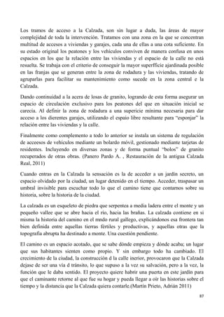 87
Los tramos de acceso a la Calzada, son sin lugar a duda, las áreas de mayor
complejidad de toda la intervención. Tratamos con una zona en la que se concentran
multitud de accesos a viviendas y garajes, cada una de ellas a una cota suficiente. En
su estado original los peatones y los vehículos conviven de manera confusa en unos
espacios en los que la relación entre las viviendas y el espacio de la calle no está
resuelta. Se trabaja con el criterio de conseguir la mayor superfficie ajardinada posible
en las franjas que se generan entre la zona de rodadura y las viviendas, tratando de
agruparlas para facilitar su mantenimiento como sucede en la zona central e la
Calzada.
Dando continuidad a la acera de losas de granito, logrando de esta forma asegurar un
espacio de circulación exclusivo para los peatones del que en situación inicial se
carecía. Al definir la zona de rodadura a una supericie mínima necesaria para dar
acceso a los dierentes garajes, utilizando el espaio libre resultante para “esponjar” la
relación entre las viviendas y la calle.
Finalmente como complemento a todo lo anterior se instala un sistema de regulación
de acceesos de vehículos mediante un bolardo móvil, gestionado mediante tarjetas de
residentes. Incluyendo en diversas zonas y de forma puntual “bolos” de granito
recuperados de otras obras. (Panero Pardo A. , Restauración de la antigua Calzada
Real, 2011)
Cuando entras en la Calzada la sensación es la de acceder a un jardín secreto, un
espacio olvidado por la ciudad, un lugar detenido en el tiempo. Acceder, traspasar un
umbral invisible para escuchar todo lo que el camino tiene que contarnos sobre su
historia, sobre la historia de la ciudad.
La calzada es un esqueleto de piedra que serpentea a media ladera entre el monte y un
pequeño vallee que se abre hacia el río, hacia las brañas. La calzada contiene en si
misma la historia del camino en el mndo rural gallego, explicándonos esa frontera tan
bien definida entre aquellas tierras fértiles y productivas, y aquellas otras que la
topografía abrupta ha destinado a monte. Una cuestión pendiente.
El camino es un espacio acotado, que se sabe dónde empieza y dónde acaba; un lugar
que sus habitantes sienten como propio. Y sin embargo todo ha cambiado. El
crecimiento de la ciudad, la construcción d la calle inerior, provocaron que la Calzada
dejase de ser una vía d tránsito, lo que supuso a la vez su salvación, pero a la vez, la
función que le daba sentido. El proyecto quiere habrir una puerta en este jardín para
que el caminante retorne al que fue su hogar y pueda llegar a oír las historias sobre el
tiempo y la distancia que la Calzada quiera contarle.(Martín Prieto, Adrián 2011)
 