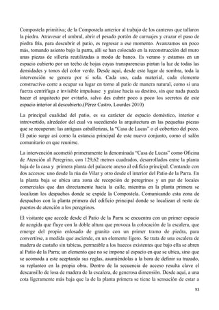93
Compostela primitiva; de la Compostela anterior al trabajo de los canteros que tallaron
la piedra. Atravesar el umbral, abrir el pesado portón de carruajes y cruzar el paso de
piedra fría, para descubrir el patio, es regresar a ese momento. Avanzamos un poco
más, tomando asiento bajo la parra, allí se han colocado en la reconstrucción del muro
unas piezas de sillería reutilizadas a modo de banco. Es verano y estamos en un
espacio cubierto por un techo de hojas cuyas transparencias pintan la luz de todas las
densidades y tonos del color verde. Desde aquí, desde este lugar de sombra, toda la
intervención se genera por sí sola. Cada uso, cada material, cada elemento
constructivo corre a ocupar su lugar en torno al patio de manera natural, como si una
fuerza centrifuga e invisible impulsase y guiase hacia su destino, sin que nada pueda
hacer el arquitecto por evitarlo, salvo des cubrir poco a poco los secretos de este
espacio interior al descubierto.(Pérez Castro, Lourdes 2010)
La principal cualidad del patio, es su carácter de espacio doméstico, interior e
introvertido, alrededor del cual va sucediendo la arquitectura en las pequeñas piezas
que se recuperan: las antiguas caballerizas, la “Casa de Lucas” o el cobertizo del pozo.
El patio surge así como la estancia principal de este nuevo conjunto, como el salón
comunitario en que reunirse.
La intervención acometió primeramente la denominada “Casa de Lucas” como Oficina
de Atención al Peregrino, con 129,62 metros cuadrados, desarrollados entre la planta
baja de la casa y primera planta del palacete anexo al edificio principal. Contando con
dos accesos: uno desde la rúa do Vilar y otro desde el interior del Patio de la Parra. En
la planta baja se ubica una zona de recepción de peregrinos y un par de locales
comerciales que dan directamente hacia la calle, mientras en la planta primera se
localizan los despachos donde se expide la Compostela. Comunicando esta zona de
despachos con la planta primera del edificio principal donde se localizan el resto de
puestos de atención a los peregrinos.
El visitante que accede desde el Patio de la Parra se encuentra con un primer espacio
de acogida que fluye con la doble altura que provoca la colocación de la escalera, que
emerge del propio enlosado de granito con un primer tramo de piedra, para
convertirse, a medida que asciende, en un elemento ligero. Se trata de una escalera de
madera de castaño sin tabicas, permeable a los huecos existentes que bajo ella se abren
al Patio de la Parra; un elemento que no se impone al espacio en que se ubica, sino que
se acomoda a este aceptando sus reglas, asumiéndolas a la hora de definir su trazado,
su replanteo en la propia obra. Dentro de la secuencia de acceso resulta clave el
descansillo de losa de madera de la escalera, de generosa dimensión. Desde aquí, a una
cota ligeramente más baja que la de la planta primera se tiene la sensación de estar a
 